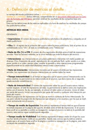 6.- Definición de métricas al detalle
La ventaja del mundo publicitario online es que todo formato publicitario ya es prácticamente
medible en su totalidad. Dichas métricas, compendiadas en un documento elaborado por la Comi-
sión de Formatos del IAB Spain, permiten analizar los resultados de las campañas bajo otro
prisma.
Estas son las definiciones de las métricas aplicadas a la hora de analizar los resultados de campa-
ñas publicitarias online:

MÉTRICAS RICH MEDIA

GENERALES:

• Impresiones: El número de anuncios publicitarios solicitados a la plataforma y cargados en el
medio publicitario.

• Clics: Es el registro de la pulsación del usuario sobre la pieza publicitaria. Solo el primer clic es
contabilizado como “clic”, el resto es contabilizado como “Interacción”

• Ratio de Clic (%) o CTR: El número de clics registrados dividido entre el total de impresiones
servidas. Para los banners estándar, es la única medida que mide la eficacia del anuncio.

• Interacciones: Las interacciones en una pieza publicitaria interactiva rich media pueden ser
diversas: Clics, Expansión de panel, reproducción de una película flash, quitar sonido a un video,
poner sonido a un video, pausar video, ampliar la pantalla y otras interacciones programadas
específicamente en la creatividad (llamadas interacciones customizadas)

• Ratio de Interacción: Interacciones iniciadas por el usuario dividido por las impresiones
servidas. Las impresiones con diversas interacciones se cuentan todas las veces.

• Tiempo Interactividad: Es el tiempo en segundos que el usuario estuvo interactuando con la
pieza creativa. La permanencia no intencionada en el anuncio, que dura menos de un segundo,
queda excluida contabilización.

• Ratio de Interactividad: El número de impresiones sobre las que el usuario estuvo interac-
tuando respecto al total de impresiones servidas. La permanencia se define como una implicación
activa con el anuncio. Se da, por ejemplo, al colocar al ratón sobre un anuncio, iniciar el vídeo
por parte del usuario, iniciar una expansión por parte del usuario y cualquier otra interacción por
parte del usuario.
Mide la proporción de impresiones con las que se mantuvo contacto de forma intencionada. Se
usa para calcular la proporción de impresiones que atrajeron a los usuarios y por las que se impli-
caron activamente con el anuncio.

• Tiempo de medio de Exposición: Esta métrica representa el tiempo total en que el banner
ha estado expuesto en la página del soporte, dividido entre el total de impresiones. Si el usuario
hace scroll en su pantalla o cambia su navegación, aunque el anuncio no esté en la pantalla del
usuario, esta métrica sigue contabilizando segundos.

• Tiempo medio de Visibilidad: Esta métrica representa el tiempo medio en el que los usua-
rios han tenido el banner visible en sus pantallas. Siendo más conciso que la métrica anterior,
puesto que si el usuario hace scroll en la página o cambia su navegación en la página, esta métri-
ca dejará de contabilizar segundo.
 