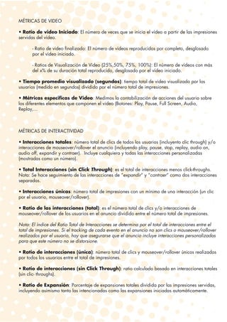 MÉTRICAS DE VIDEO

• Ratio de video Iniciado: El número de veces que se inicia el vídeo a partir de las impresiones
servidas del vídeo.

      - Ratio de video finalizado: El número de vídeos reproducidos por completo, desglosado
      por el vídeo iniciado.

      - Ratios de Visualización de Video (25%,50%, 75%, 100%): El número de vídeos con más
      del x% de su duración total reproducido, desglosado por el vídeo iniciado.

• Tiempo promedio visualizado (segundos): tiempo total de video visualizado por los
usuarios (medido en segundos) dividido por el número total de impresiones.

• Métricas especificas de Video: Medimos la contabilización de acciones del usuario sobre
los diferentes elementos que componen el video (Botones: Play, Pause, Full Screen, Audio,
Replay,…



MÉTRICAS DE INTERACTIVIDAD

• Interacciones totales: número total de clics de todos los usuarios (incluyento clic through) y/o
interacciones de mouseover/rollover el anuncio (incluyendo play, pause, stop, replay, audio on,
audio off, expandir y contraer). Incluye cualquiera y todas las interacciones personalizadas
(mostradas como un número).

• Total Interacciones (sin Click Through): es el total de interacciones menos click-throughs.
Nota: Se hace seguimiento de las interacciones de “expandir” y “contraer” como dos interacciones
separadas.

• Interacciones únicas: número total de impresiones con un mínimo de una interacción (un clic
por el usuario, mouseover/rollover).

• Ratio de las interacciones (total): es el número total de clics y/o interacciones de
mouseover/rollover de los usuarios en el anuncio dividido entre el número total de impresiones.

Nota: El índice del Ratio Total de Interacciones se determina por el total de interacciones entre el
total de impresiones. Si el tracking de cada evento en el anuncio no son clics o mouseover/rollover
realizados por el usuario, hay que asegurarse que el anuncio incluye interacciones personalizadas
para que este número no se distorsione.

• Ratio de interacciones (única): número total de clics y mouseover/rollover únicos realizados
por todos los usuarios entre el total de impresiones.

• Ratio de interacciones (sin Click Through): ratio calculado basado en interacciones totales
(sin clic- throughs).

• Ratio de Expansión: Porcentaje de expansiones totales dividida por las impresiones servidas,
incluyendo asimismo tanto las intencionadas como las expansiones iniciadas automáticamente.
 