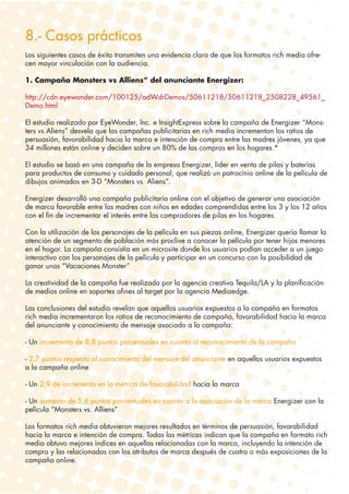 8.- Casos prácticos
Los siguientes casos de éxito transmiten una evidencia clara de que los formatos rich media ofre-
cen mayor vinculación con la audiencia.

1. Campaña Monsters vs Alliens” del anunciante Energizer:

http://cdn.eyewonder.com/100125/adWdrDemos/50611218/50611218_2508228_49561_
Demo.html

El estudio realizado por EyeWonder, Inc. e InsightExpress sobre la campaña de Energizer “Mons-
ters vs Aliens” desvela que las campañas publicitarias en rich media incrementan los ratios de
persuasión, favorabilidad hacia la marca e intención de compra entre las madres jóvenes, ya que
34 millones están online y deciden sobre un 80% de las compras en los hogares.*

El estudio se basó en una campaña de la empresa Energizer, líder en venta de pilas y baterías
para productos de consumo y cuidado personal, que realizó un patrocinio online de la película de
dibujos animados en 3-D “Monsters vs. Aliens”.

Energizer desarrolló una campaña publicitaria online con el objetivo de generar una asociación
de marca favorable entre las madres con niños en edades comprendidas entre los 3 y los 12 años
con el fin de incrementar el interés entre los compradores de pilas en los hogares.

Con la utilización de los personajes de la película en sus piezas online, Energizer quería llamar la
atención de un segmento de población más proclive a conocer la película por tener hijos menores
en el hogar. La campaña consistía en un microsite donde los usuarios podían acceder a un juego
interactivo con los personajes de la película y participar en un concurso con la posibilidad de
ganar unas “Vacaciones Monster”

La creatividad de la campaña fue realizada por la agencia creativa Tequila/LA y la planificación
de medios online en soportes afines al target por la agencia Mediaedge.

Las conclusiones del estudio revelan que aquellos usuarios expuestos a la campaña en formatos
rich media incrementaron los ratios de reconocimiento de campaña, favorabilidad hacia la marca
del anunciante y conocimiento de mensaje asociado a la campaña:

- Un incremento de 8,8 puntos porcentuales en cuanto al reconocimiento de la campaña

- 2,7 puntos respecto al conocimiento del mensaje del anunciante en aquellos usuarios expuestos
a la campaña online

- Un 2,9 de incremento en la métrica de favorabilidad hacia la marca

- Un aumento de 5,6 puntos porcentuales en cuanto a la asociación de la marca Energizer con la
película “Monsters vs. Alliens”

Los formatos rich media obtuvieron mejores resultados en términos de persuasión, favorabilidad
hacia la marca e intención de compra. Todas las métricas indican que la campaña en formato rich
media obtuvo mejores índices en aquellas relacionadas con la marca, incluyendo la intención de
compra y las relacionadas con los atributos de marca después de cuatro o más exposiciones de la
campaña online.
 