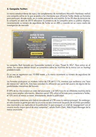3. Campaña Twitter:

La marca estadounidense de ropa y de complementos de montañismo Mountain Hardwear realizó
una campaña online en la que se pedía a los internautas que utilizaran Twitter desde sus formatos
para participar, de este modo, en un sorteo semanal de una mochila. En los 30 días de duración de
la campaña en abril de 2010 reforzaron la presencia de la compañía entre su público objetivo,
incrementando su número de seguidores de Twitter en un 38% y creando así un nuevo medio de
investigación de mercado.




La campaña flash lanzada por Eyewonder contenía el copy "Tweet To Win". Para entrar en el
sorteo, los usuarios debían enviar un comentario sobre las mochilas de la marca con un hashtag
predeterminado.

En un mes se registraron casi 10.000 tweets, y la marca incrementó su número de seguidores de
3.200 a 4.400.

Los formatos produjeron un modesto índice de CTR del 0,11%, mientras que recibieron una “tasa
de interacción” del 6,4%. Esta tasa consideró la utilización por parte del usuario de alguna de las
posibilidades interactivas del formato.

El 29% de los clics arrancó un video del anunciante, y el 36% hizo clic en diferentes mochilas de la
marca para ampliar información. Mientras que el 19% utilizó el formato para conectarse a Twitter,
el 12% envió al menos un tweet, directamente, desde la publicidad.

“En campañas anteriores solo habría considerado el CTR como la métrica principal. Sin embargo,
en esta ocasión la gente que veía los anuncios se veía inmersa en los packs de mochilas que estába-
mos mostrando y se implicaba en la publicidad, lo que consiguió un nivel de ‘engagement’ con el
usuario mucho mayor que el de otras campañas”, señala Dustin Clark, Web Project Manager de la
marca anunciante.
 