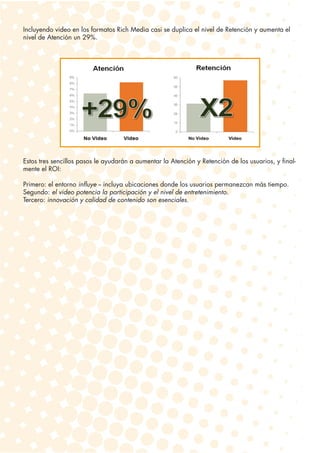 Incluyendo video en los formatos Rich Media casi se duplica el nivel de Retención y aumenta el
nivel de Atención un 29%.




Estos tres sencillos pasos le ayudarán a aumentar la Atención y Retención de los usuarios, y final-
mente el ROI:

Primero: el entorno influye -- incluya ubicaciones donde los usuarios permanezcan más tiempo.
Segundo: el video potencia la participación y el nivel de entretenimiento.
Tercero: innovación y calidad de contenido son esenciales.
 