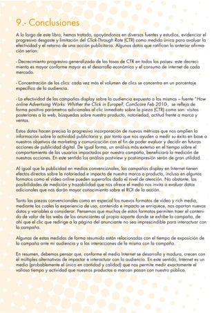 9.- Conclusiones
A lo largo de este libro, hemos tratado, apoyándonos en diversas fuentes y estudios, evidenciar el
progresivo desgaste y limitación del Click-Through Rate (CTR) como medida única para avaluar la
efectividad y el retorno de una acción publicitaria. Algunos datos que ratifican la anterior afirma-
ción serían:

- Decrecimiento progresivo generalizado de las tasas de CTR en todos los países: este decreci-
miento es mayor conforme mayor es el desarrollo económico y el consumo de internet de cada
mercado.

- Concentración de los clics: cada vez más el volumen de clics se concentra en un porcentaje
específico de la audiencia.

- La efectividad de las campañas display sobre la audiencia expuesta a las mismas – fuente “How
online Advertising Works: Whither the Click in Europe?, ComScore Feb 2010-, se refleja de
forma positiva parámetros adicionales al clic inmediato sobre la pieza (CTR) como son: visitas
posteriores a la web, búsquedas sobre nuestro producto, notoriedad, actitud frente a marca y
ventas.

Estos datos hacen precisa la progresiva incorporación de nuevas métricas que nos amplíen la
información sobre la actividad publicitaria y, por tanto que nos ayuden a medir su éxito en base a
nuestros objetivos de marketing y comunicación con el fin de poder evaluar y decidir en futuras
acciones de publicidad digital. De igual forma, un análisis más extenso en el tiempo sobre el
comportamiento de los usuarios impactados por nuestra campaña, beneficiará la medición de
nuestras acciones. En este sentido los análisis post-view y post-impresión serán de gran utilidad.

Al igual que la publicidad en medios convencionales, las campañas display en Internet tienen
efectos directos sobre la notoriedad e impacto de nuestra marca o producto, incluso en algunos
formatos como el vídeo online pueden superarlos dado el nivel de atención. No obstante, las
posibilidades de medición y trazabilidad que nos ofrece el medio nos invita a evaluar datos
adicionales que nos darán mayor conocimiento sobre el ROI de la acción.

Tanto las piezas convencionales como en especial los nuevos formatos de vídeo y rich media,
mediante los cuales la experiencia de uso, contenido e impacto se enriquece, nos aportan nuevos
datos y variables a considerar. Pensemos que muchos de estos formatos permiten traer el conteni-
do de valor de las webs de los anunciantes al propio soporte donde se exhibe la campaña, de
ahí que el clic que redirige a la página del anunciante no sea imprescindible para interactuar con
la campaña.

Algunas de estas medidas de forma resumida están relacionadas con el tiempo de exposición de
la campaña ante mi audiencia y a las interacciones de la misma con la campaña.

En resumen, debemos pensar que, conforme el medio Internet se desarrolla y madura, crecen con
él múltiples alternativas de impactar e interactuar con la audiencia. En este sentido, Internet es un
medio (probablemente el único en cantidad y calidad) que nos permite medir exactamente el
valioso tiempo y actividad que nuestros productos o marcan pasan con nuestro público.
 