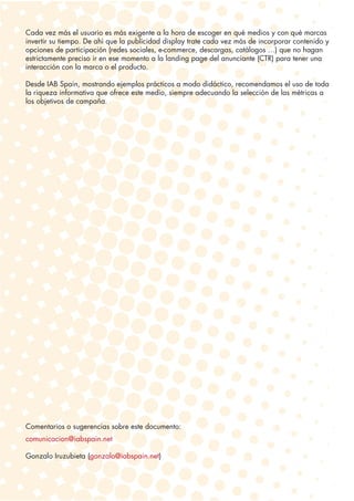 Cada vez más el usuario es más exigente a la hora de escoger en qué medios y con qué marcas
invertir su tiempo. De ahí que la publicidad display trate cada vez más de incorporar contenido y
opciones de participación (redes sociales, e-commerce, descargas, catálogos …) que no hagan
estrictamente preciso ir en ese momento a la landing page del anunciante (CTR) para tener una
interacción con la marca o el producto.

Desde IAB Spain, mostrando ejemplos prácticos a modo didáctico, recomendamos el uso de toda
la riqueza informativa que ofrece este medio, siempre adecuando la selección de las métricas a
los objetivos de campaña.




Comentarios o sugerencias sobre este documento:
comunicacion@iabspain.net

Gonzalo Iruzubieta (gonzalo@iabspain.net)
 