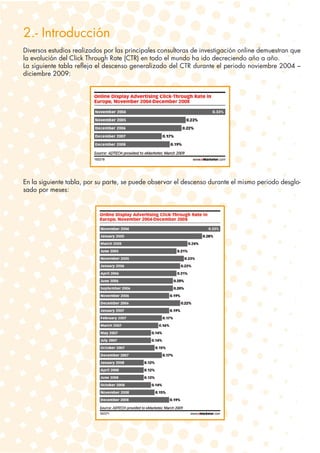 2.- Introducción
Diversos estudios realizados por las principales consultoras de investigación online demuestran que
la evolución del Click Through Rate (CTR) en todo el mundo ha ido decreciendo año a año.
La siguiente tabla refleja el descenso generalizado del CTR durante el periodo noviembre 2004 –
diciembre 2009:




En la siguiente tabla, por su parte, se puede observar el descenso durante el mismo periodo desglo-
sado por meses:
 