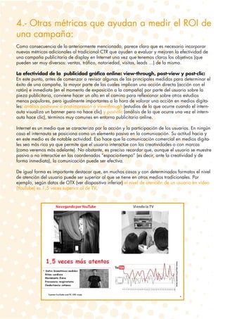 4.- Otras métricas que ayudan a medir el ROI de
una campaña:
Como consecuencia de lo anteriormente mencionado, parece claro que es necesario incorporar
nuevas métricas adicionales al tradicional CTR que ayuden a evaluar y mejoren la efectividad de
una campaña publicitaria de display en Internet una vez que tenemos claros los objetivos (que
pueden ser muy diversos: ventas, tráfico, notoriedad, visitas, leads …) de la misma.

La efectividad de la publicidad gráfica online: view-through, post-view y post-clic:
En este punto, antes de comenzar a revisar algunas de las principales medidas para determinar el
éxito de una campaña, la mayor parte de las cuales implican una acción directa (acción con el
ratón) e inmediata (en el momento de exposición a la campaña) por parte del usuario sobre la
pieza publicitaria, conviene hacer un alto en el camino para reflexionar sobre otros estudios
menos populares, pero igualmente importantes a la hora de valorar una acción en medios digita-
les: análisis post-view o post-impresión o view-through (estudios de lo que ocurre cuando el intern-
auta visualiza un banner pero no hace clic) y post-clic (análisis de lo que ocurre una vez el intern-
auta hace clic), términos muy comunes en entorno publicitario online.

Internet es un medio que se caracteriza por la acción y la participación de los usuarios. En ningún
caso el internauta se posiciona como un elemento pasivo en la comunicación. Su actitud hacia y
en este medio es de notable actividad. Eso hace que la comunicación comercial en medios digita-
les sea más rica ya que permite que el usuario interactúe con las creatividades o con marcas
(como veremos más adelante). No obstante, es preciso recordar que, aunque el usuario se muestre
pasivo o no interactúe en las coordenadas “espacio-tiempo” (es decir, ante la creatividad y de
forma inmediata), la comunicación puede ser efectiva.

De igual forma es importante destacar que, en muchos casos y con determinados formatos el nivel
de atención del usuario puede ser superior al que se tiene en otros medios tradicionales. Por
ejemplo, según datos de OTX (ver diapositiva inferior) el nivel de atención de un usuario en vídeo
(YouTube) es 1,5 veces superior al de TV.
 