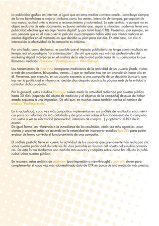 La publicidad gráfica en internet, al igual que en otros medios convencionales, contribuye siempre
de forma beneficiosa a mejorar atributos como las ventas, intención de compra, percepción de
una marca, actitud ante la misma o reconocimiento y notoriedad. En este sentido, y aunque no es
objeto exclusivo de este documento, es bueno señalar que, según la situación, podemos tener una
publicidad efectiva que no deje “rastro digital” (y por tanto bajo CTR). Pensemos, por ejemplo, en
una persona que va al cine a ver la película cuya campaña había visto esa misma mañana en
medios digitales en el momento en que decidía su plan para ese día. En este caso, sin clic ni
interacción la efectividad de la campaña es máxima.

Por otro lado, como decíamos, es posible que el impacto publicitario no tenga como resultado en
tiempo real el paradigma “acción-reacción”. De ahí que cada vez más los profesionales del
marketing digital incorporen en el análisis de la efectividad publicitaria de sus campañas lo que
llamamos medición Post-View / Post-Impresión o View-Through.

Las herramientas de Post-View incorporan mediciones de la actividad de un usuario (leads, visitas
a web de anunciante, búsquedas, ventas…) que se realizan tras ver un anuncio sin hacer clic en
él. Pensemos, por ejemplo, en un usuario expuesto a una campaña de un depósito bancario que,
tras ver la publicidad e informarse, decide días después acudir a la página web de la entidad y
contratar dicho producto.

Por lo general, estos estudios Post-View suelen medir la actividad realizada por nuestro público
hasta 30 días (depende del objeto de medición y el objetivo de la campaña) después de haber
estado expuesto a una impresión. De ahí que, en muchos casos también reciba el nombre de
análisis “Post-Impresión”.

En la actualidad, cada vez más compañías implementan en sus análisis de resultados estas métri-
cas para dar información más detallada y de gran valor sobre el funcionamiento de la campaña
con vistas a ver su efectividad (notoriedad, intención de compra…) y optimizar el ROI de la
misma.
De igual forma, en referencia a la inmediatez de los resultados, cada vez más agencias, anun-
ciantes y soportes están de acuerdo en la necesidad de incorporar estudios Post-Clic para poder
evaluar de forma correcta el funcionamiento de una campaña.

El análisis post-clic tiene en cuenta la actividad de los usuarios que previamente han realizado clic
sobre nuestra publicidad durante los 30 días (variable en función del objeto del estudio) posterio-
res. De esta forma tendremos una medida más exacta y completa sobre cómo ha influido la publi-
cidad sobre nuestro público.

En resumen, estos análisis de post-view (post-impresión o view-through) y post clic sirven para
complementar el cada vez más sobreestimado dato de CTR en busca de una medición más precisa.
 