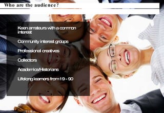 Keen amateurs with a common interest Community interest groups Professional creatives Collectors Academics/Historians Lifelong learners from 19 - 90 Who are the audience? 