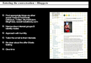 Find appropriate blogs via other social media C Technorati, Delicious, Twitter, StumbleUpon,  BlogPulse, socialmedialibrary.com Narrow down interest groups C identify nodes Approach with humility Tailor the email to their interests Be clear about the offer C beta testing Give time Entering the conversation C Bloggers 