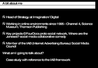 Head of Strategy at Imagination/ Digital Working in online environments since 1995 - Channel 4, Science Museum, Thomson Publishing Key projects C FourDocs proto social network, Where are the Joneses? social media collaborative comedy Member of the IAB (Internet Advertising Bureau) Social Media Council What am I going to talk about? Case study with reference to the IAB framework A bit about me 