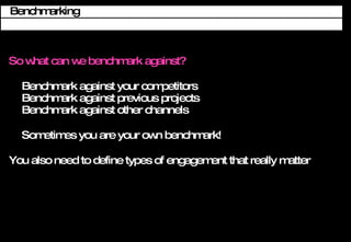 So what can we benchmark against? Benchmark against your competitors Benchmark against previous projects Benchmark against other channels Sometimes you are your own benchmark! You also need to define types of engagement that really matter Benchmarking 