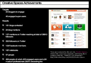 Creative Spaces Achievements Targets 25 bloggers to engage 45 engaged super-users  Results 161 blogs contacted 24 blog mentions  127 mentions on Twitter reaching at total of 38912  followers 252 followers on Twitter 109 Facebook members 187 notebooks 57 groups 484 people of which 400 engaged users and c.84 museum professionals (900% exceeding the target)  I was just contacted by this new site,  Creative Spaces , which is like a museum community, and it looks like it could be really fun I think its very promising! http://18thcenturyblog.com/2009/04/creative-spaces 