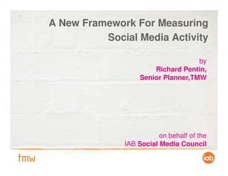 A New Framework For Measuring
          Social Media Activity

                                    by
                       Richard Pentin,
                   Senior Planner,TMW




                         on behalf of the
              IAB Social Media Council
 