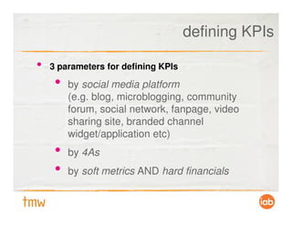 defining KPIs

•   3 parameters for defining KPIs

     •   by social media platform
         (e.g. blog, microblogging, community
         forum, social network, fanpage, video
         sharing site, branded channel
         widget/application etc)
     •   by 4As
     •   by soft metrics AND hard financials
 