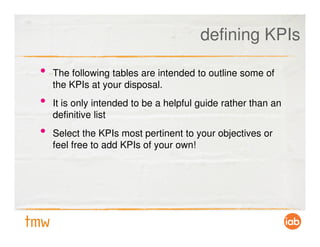 defining KPIs

•   The following tables are intended to outline some of
    the KPIs at your disposal.
•   It is only intended to be a helpful guide rather than an
    definitive list
•   Select the KPIs most pertinent to your objectives or
    feel free to add KPIs of your own!
 