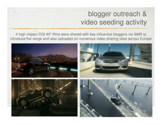 blogger outreach &
                                         video seeding activity
    4 high impact CGI 40” films were shared with key influential bloggers via SMR to
introduce the range and also uploaded on numerous video sharing sites across Europe
 