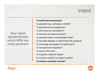 intent
                 To build brand awareness?
                 To generate buzz, advocacy or WOM?
                 To generate brand engagement?
                 To shift consumer perceptions?
 Your intent     To influence key opinion formers?
should dictate   To generate leads or build prospect base?
which KPIs are   To stimulate dialogue or relationship with prospects
most pertinent   To encourage participation for social event?
                 To manage brand reputation?
                 To divert a PR crisis?
                 To engender customer loyalty?
                 To uncover customer or product insights?
                 To enhance customer service?
 
