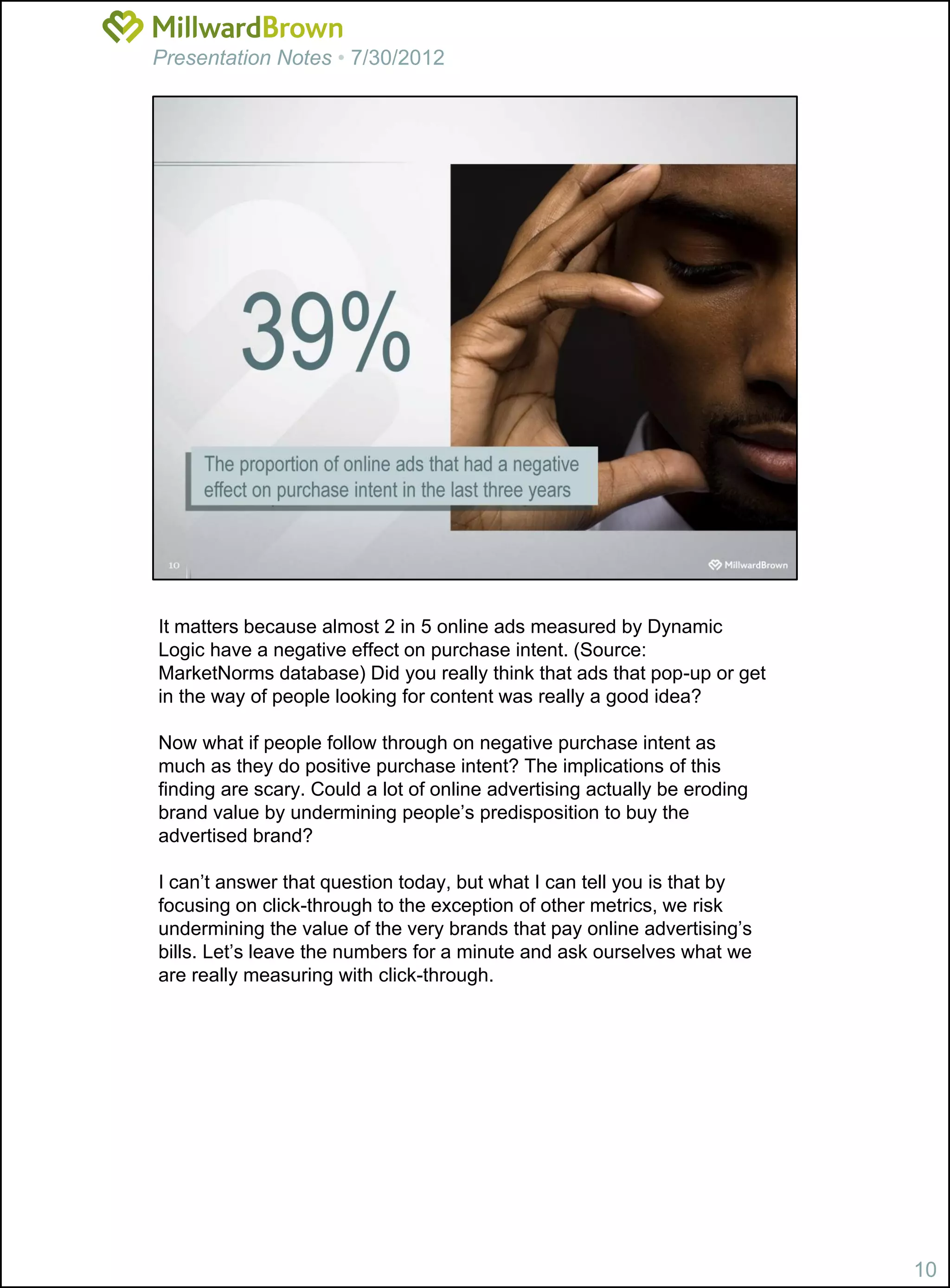 Presentation Notes • 7/30/2012




It matters because almost 2 in 5 online ads measured by Dynamic
Logic have a negative effect on purchase intent. (Source:
MarketNorms database) Did you really think that ads that pop-up or get
in the way of people looking for content was really a good idea?

Now what if people follow through on negative purchase intent as
much as they do positive purchase intent? The implications of this
finding are scary. Could a lot of online advertising actually be eroding
brand value by undermining people’s predisposition to buy the
advertised brand?

I can’t answer that question today, but what I can tell you is that by
focusing on click-through to the exception of other metrics, we risk
undermining the value of the very brands that pay online advertising’s
bills. Let’s leave the numbers for a minute and ask ourselves what we
are really measuring with click-through.




                                                                           10
 
