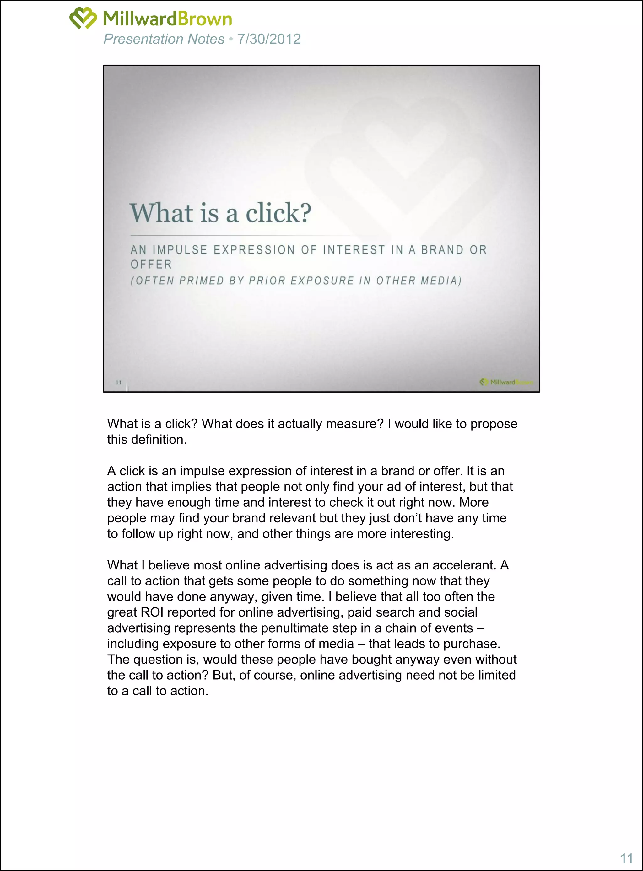 Presentation Notes • 7/30/2012




What is a click? What does it actually measure? I would like to propose
this definition.

A click is an impulse expression of interest in a brand or offer. It is an
action that implies that people not only find your ad of interest, but that
they have enough time and interest to check it out right now. More
people may find your brand relevant but they just don’t have any time
to follow up right now, and other things are more interesting.

What I believe most online advertising does is act as an accelerant. A
call to action that gets some people to do something now that they
would have done anyway, given time. I believe that all too often the
great ROI reported for online advertising, paid search and social
advertising represents the penultimate step in a chain of events –
including exposure to other forms of media – that leads to purchase.
The question is, would these people have bought anyway even without
the call to action? But, of course, online advertising need not be limited
to a call to action.




                                                                              11
 
