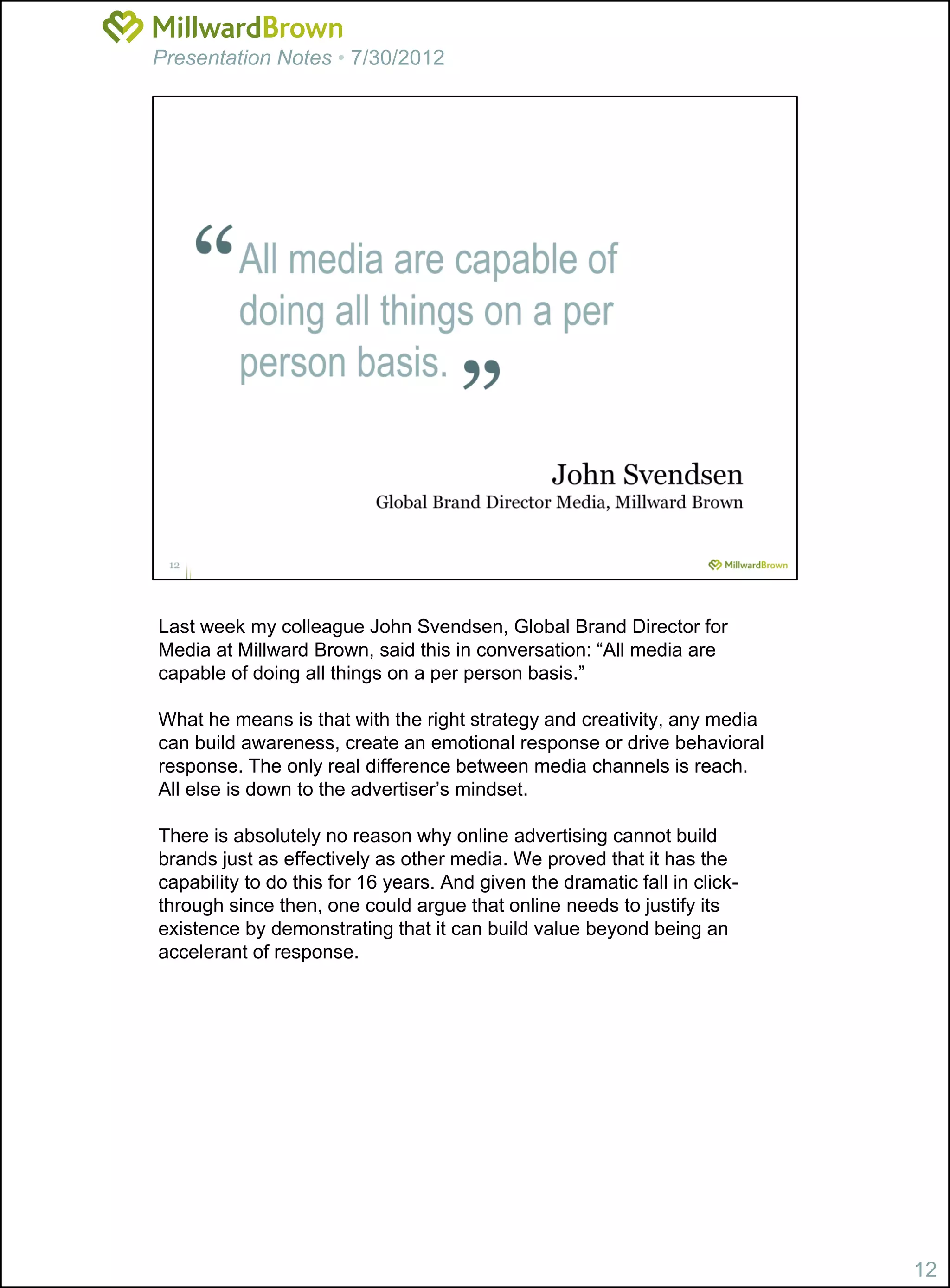 Presentation Notes • 7/30/2012




Last week my colleague John Svendsen, Global Brand Director for
Media at Millward Brown, said this in conversation: “All media are
capable of doing all things on a per person basis.”

What he means is that with the right strategy and creativity, any media
can build awareness, create an emotional response or drive behavioral
response. The only real difference between media channels is reach.
All else is down to the advertiser’s mindset.

There is absolutely no reason why online advertising cannot build
brands just as effectively as other media. We proved that it has the
capability to do this for 16 years. And given the dramatic fall in click-
through since then, one could argue that online needs to justify its
existence by demonstrating that it can build value beyond being an
accelerant of response.




                                                                            12
 