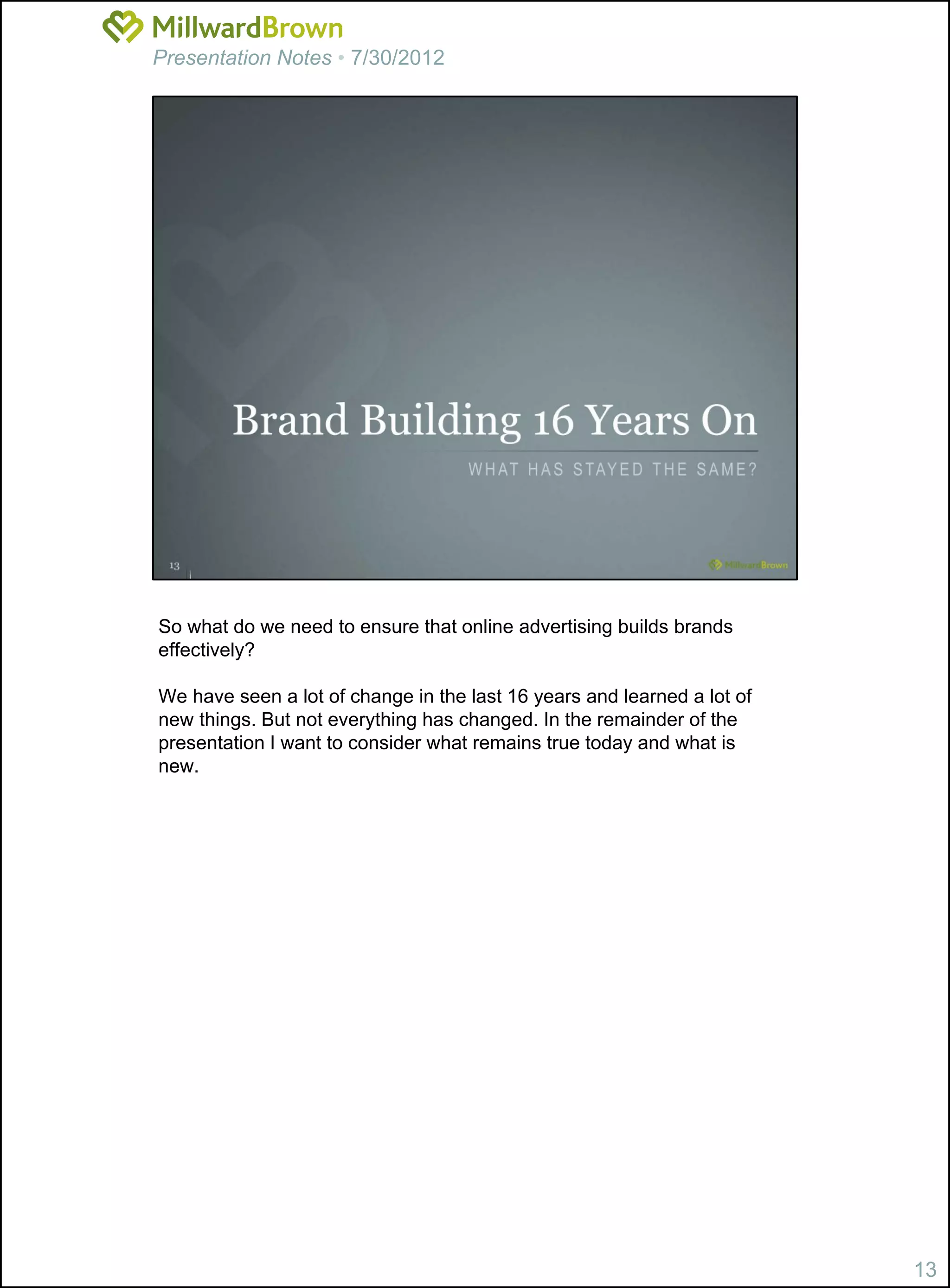 Presentation Notes • 7/30/2012




So what do we need to ensure that online advertising builds brands
effectively?

We have seen a lot of change in the last 16 years and learned a lot of
new things. But not everything has changed. In the remainder of the
presentation I want to consider what remains true today and what is
new.




                                                                         13
 