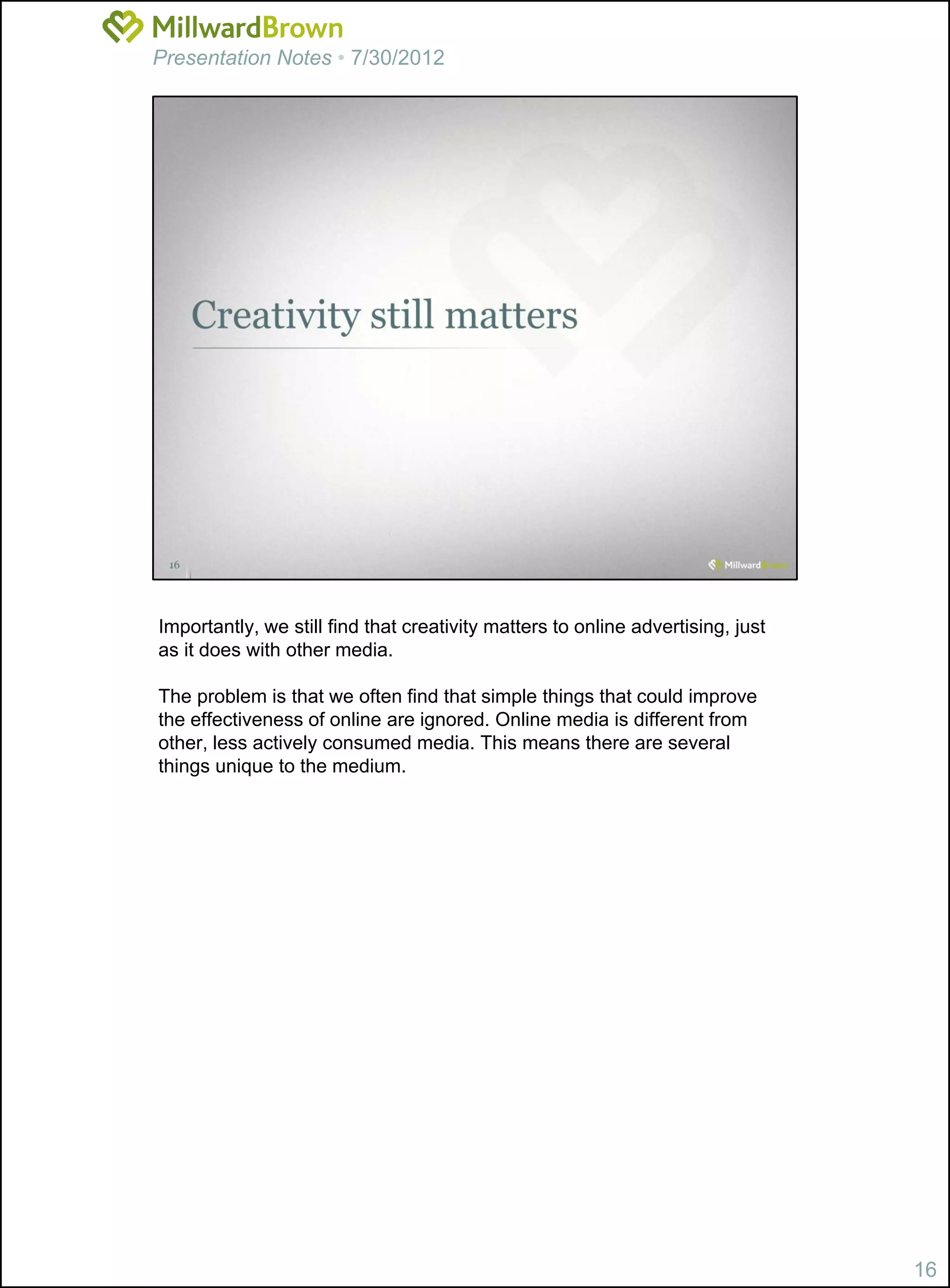 Presentation Notes • 7/30/2012




Importantly, we still find that creativity matters to online advertising, just
as it does with other media.

The problem is that we often find that simple things that could improve
the effectiveness of online are ignored. Online media is different from
other, less actively consumed media. This means there are several
things unique to the medium.




                                                                                 16
 