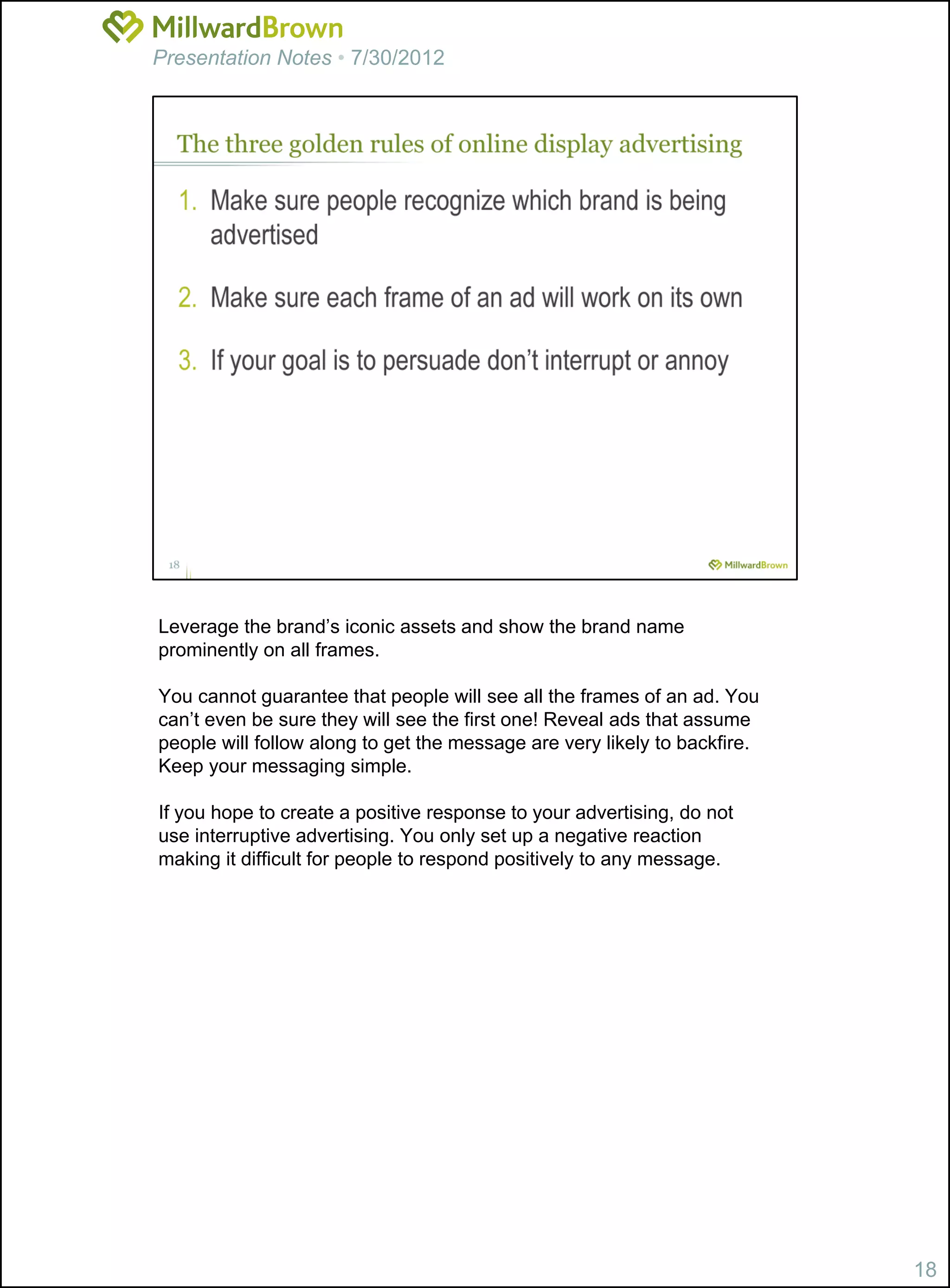 Presentation Notes • 7/30/2012




Leverage the brand’s iconic assets and show the brand name
prominently on all frames.

You cannot guarantee that people will see all the frames of an ad. You
can’t even be sure they will see the first one! Reveal ads that assume
people will follow along to get the message are very likely to backfire.
Keep your messaging simple.

If you hope to create a positive response to your advertising, do not
use interruptive advertising. You only set up a negative reaction
making it difficult for people to respond positively to any message.




                                                                           18
 