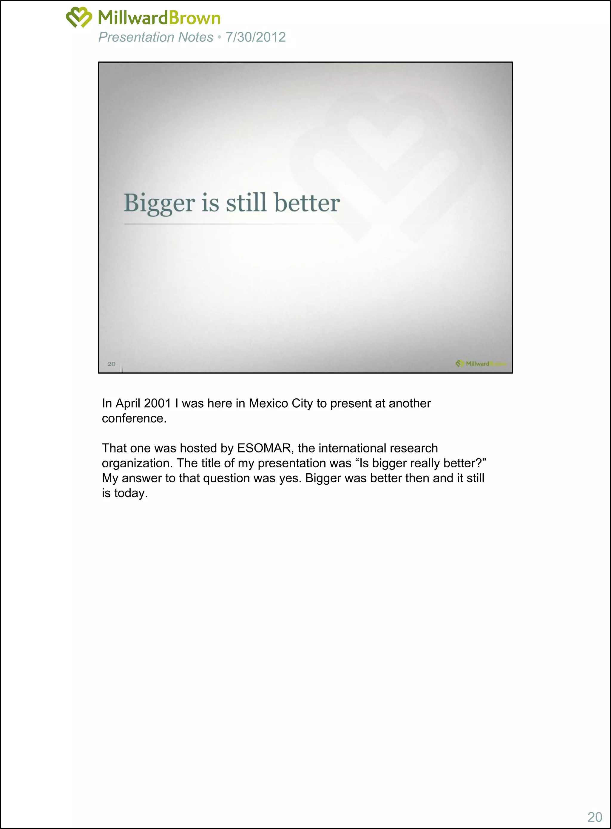 Presentation Notes • 7/30/2012




In April 2001 I was here in Mexico City to present at another
conference.

That one was hosted by ESOMAR, the international research
organization. The title of my presentation was “Is bigger really better?”
My answer to that question was yes. Bigger was better then and it still
is today.




                                                                            20
 
