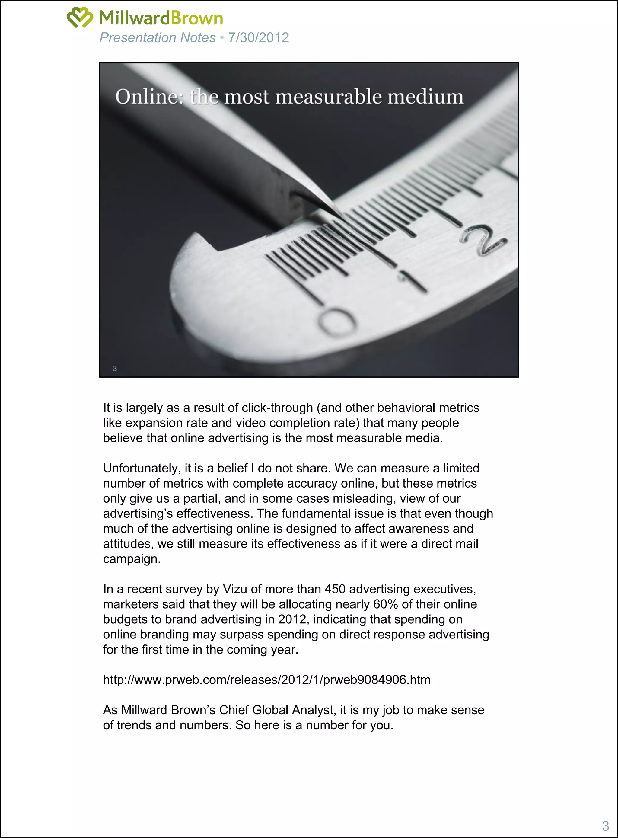 Presentation Notes • 7/30/2012




It is largely as a result of click-through (and other behavioral metrics
like expansion rate and video completion rate) that many people
believe that online advertising is the most measurable media.

Unfortunately, it is a belief I do not share. We can measure a limited
number of metrics with complete accuracy online, but these metrics
only give us a partial, and in some cases misleading, view of our
advertising’s effectiveness. The fundamental issue is that even though
much of the advertising online is designed to affect awareness and
attitudes, we still measure its effectiveness as if it were a direct mail
campaign.

In a recent survey by Vizu of more than 450 advertising executives,
marketers said that they will be allocating nearly 60% of their online
budgets to brand advertising in 2012, indicating that spending on
online branding may surpass spending on direct response advertising
for the first time in the coming year.

http://www.prweb.com/releases/2012/1/prweb9084906.htm

As Millward Brown’s Chief Global Analyst, it is my job to make sense
of trends and numbers. So here is a number for you.




                                                                            3
 