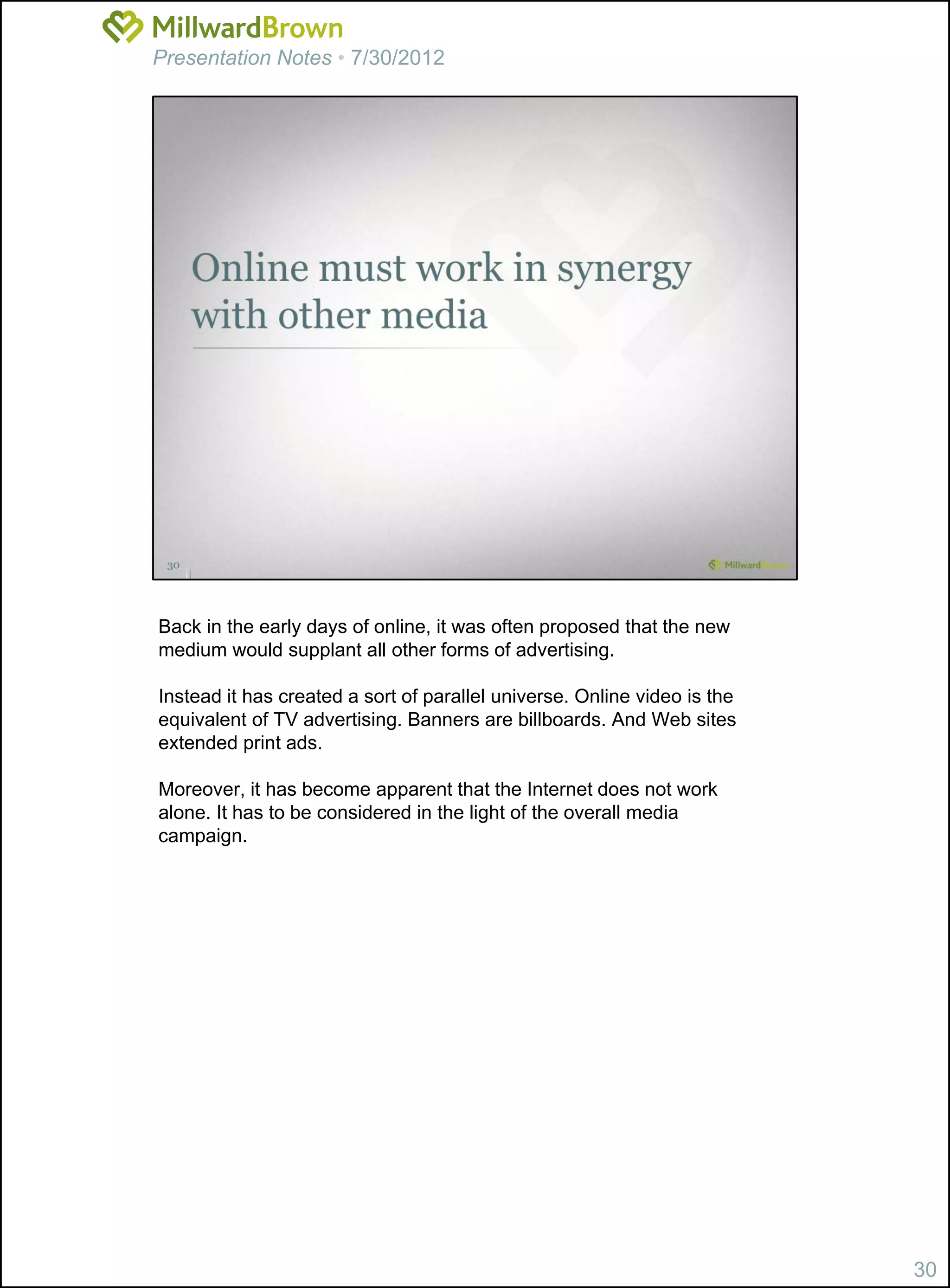 Presentation Notes • 7/30/2012




Back in the early days of online, it was often proposed that the new
medium would supplant all other forms of advertising.

Instead it has created a sort of parallel universe. Online video is the
equivalent of TV advertising. Banners are billboards. And Web sites
extended print ads.

Moreover, it has become apparent that the Internet does not work
alone. It has to be considered in the light of the overall media
campaign.




                                                                          30
 