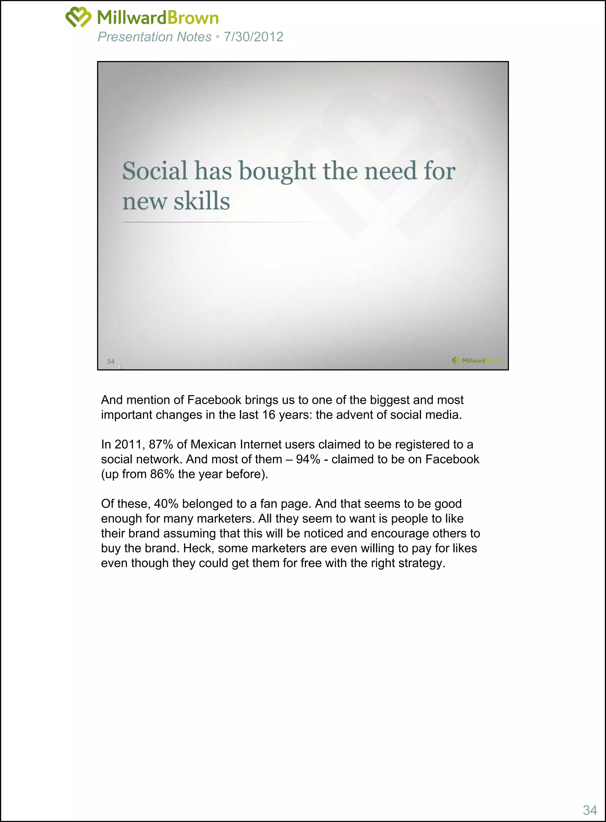 Presentation Notes • 7/30/2012




And mention of Facebook brings us to one of the biggest and most
important changes in the last 16 years: the advent of social media.

In 2011, 87% of Mexican Internet users claimed to be registered to a
social network. And most of them – 94% - claimed to be on Facebook
(up from 86% the year before).

Of these, 40% belonged to a fan page. And that seems to be good
enough for many marketers. All they seem to want is people to like
their brand assuming that this will be noticed and encourage others to
buy the brand. Heck, some marketers are even willing to pay for likes
even though they could get them for free with the right strategy.




                                                                         34
 