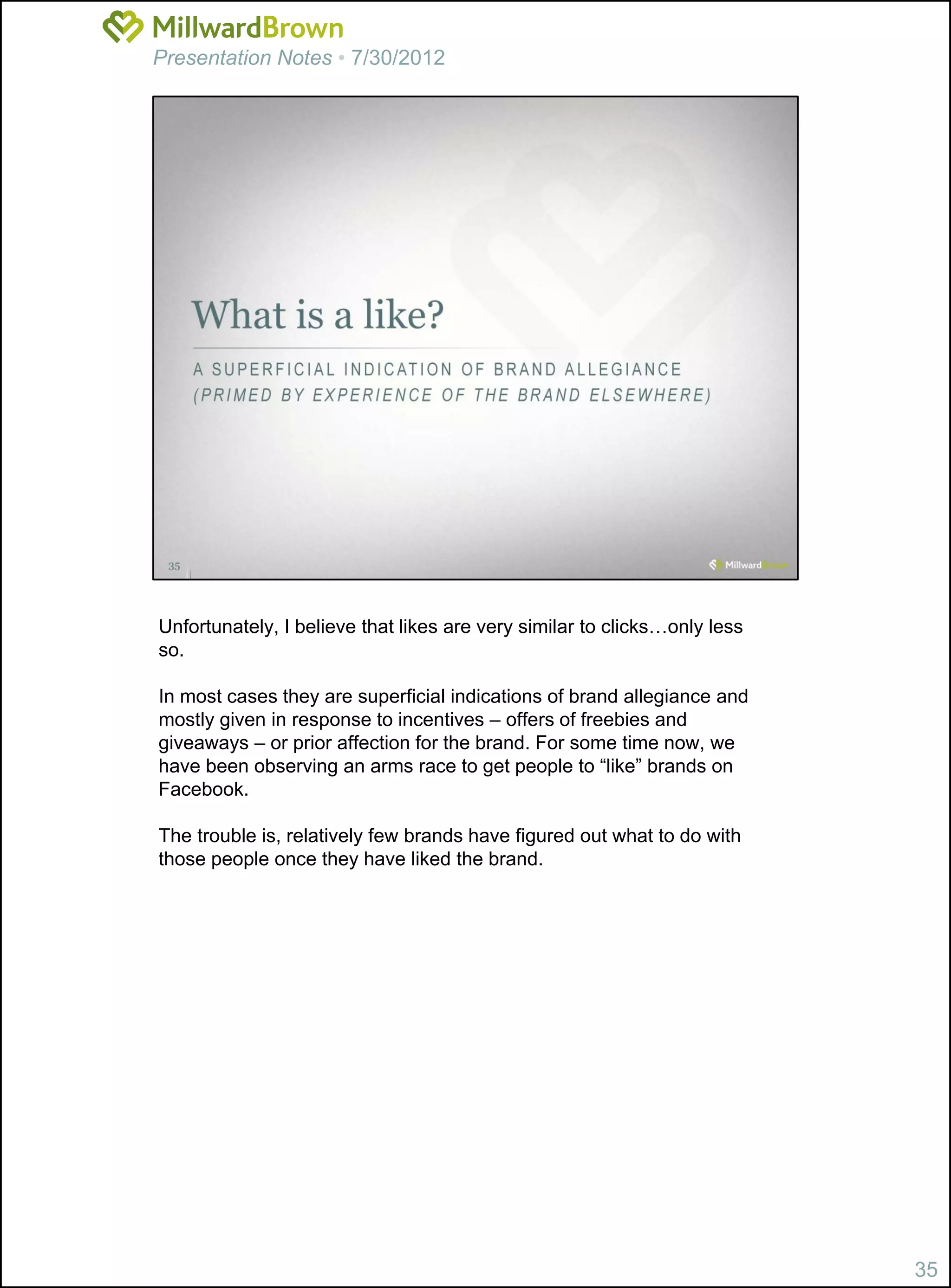 Presentation Notes • 7/30/2012




Unfortunately, I believe that likes are very similar to clicks…only less
so.

In most cases they are superficial indications of brand allegiance and
mostly given in response to incentives – offers of freebies and
giveaways – or prior affection for the brand. For some time now, we
have been observing an arms race to get people to “like” brands on
Facebook.

The trouble is, relatively few brands have figured out what to do with
those people once they have liked the brand.




                                                                           35
 