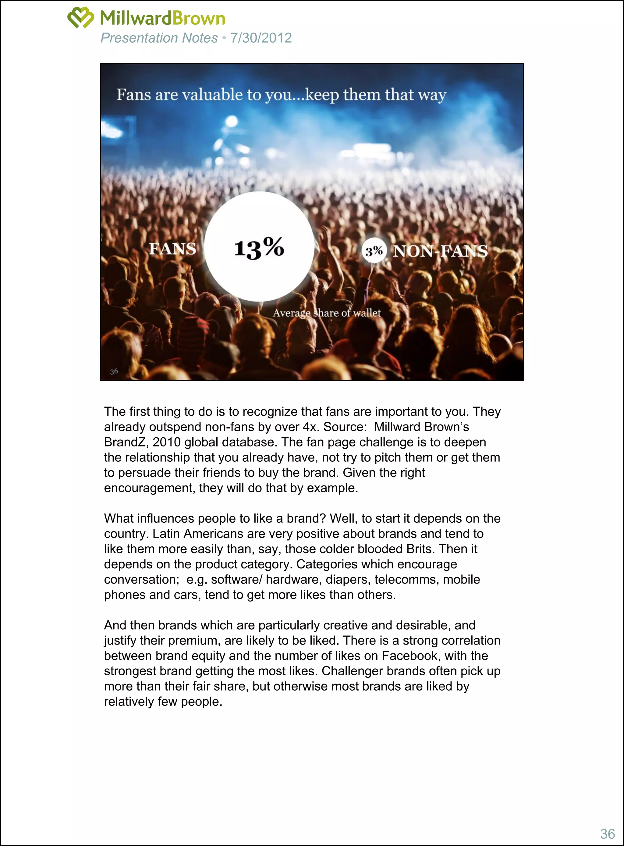 Presentation Notes • 7/30/2012




The first thing to do is to recognize that fans are important to you. They
already outspend non-fans by over 4x. Source: Millward Brown’s
BrandZ, 2010 global database. The fan page challenge is to deepen
the relationship that you already have, not try to pitch them or get them
to persuade their friends to buy the brand. Given the right
encouragement, they will do that by example.

What influences people to like a brand? Well, to start it depends on the
country. Latin Americans are very positive about brands and tend to
like them more easily than, say, those colder blooded Brits. Then it
depends on the product category. Categories which encourage
conversation; e.g. software/ hardware, diapers, telecomms, mobile
phones and cars, tend to get more likes than others.

And then brands which are particularly creative and desirable, and
justify their premium, are likely to be liked. There is a strong correlation
between brand equity and the number of likes on Facebook, with the
strongest brand getting the most likes. Challenger brands often pick up
more than their fair share, but otherwise most brands are liked by
relatively few people.




                                                                               36
 