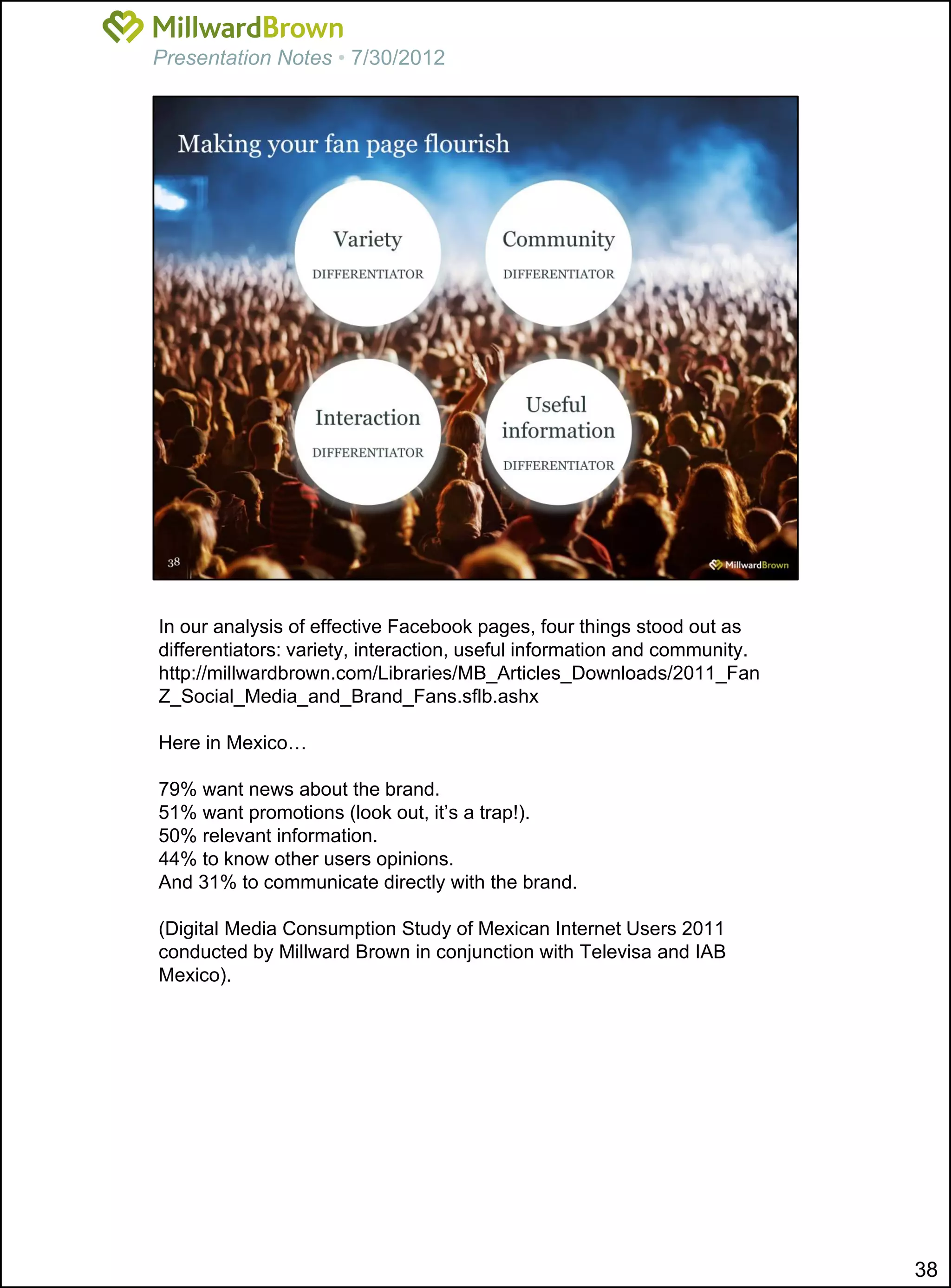 Presentation Notes • 7/30/2012




In our analysis of effective Facebook pages, four things stood out as
differentiators: variety, interaction, useful information and community.
http://millwardbrown.com/Libraries/MB_Articles_Downloads/2011_Fan
Z_Social_Media_and_Brand_Fans.sflb.ashx

Here in Mexico…

79% want news about the brand.
51% want promotions (look out, it’s a trap!).
50% relevant information.
44% to know other users opinions.
And 31% to communicate directly with the brand.

(Digital Media Consumption Study of Mexican Internet Users 2011
conducted by Millward Brown in conjunction with Televisa and IAB
Mexico).




                                                                           38
 