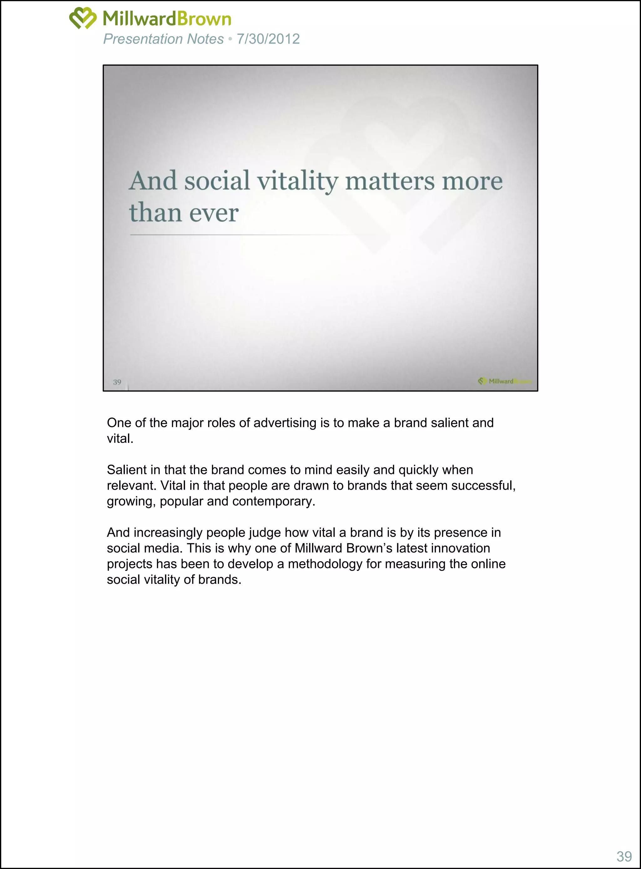 Presentation Notes • 7/30/2012




One of the major roles of advertising is to make a brand salient and
vital.

Salient in that the brand comes to mind easily and quickly when
relevant. Vital in that people are drawn to brands that seem successful,
growing, popular and contemporary.

And increasingly people judge how vital a brand is by its presence in
social media. This is why one of Millward Brown’s latest innovation
projects has been to develop a methodology for measuring the online
social vitality of brands.




                                                                           39
 