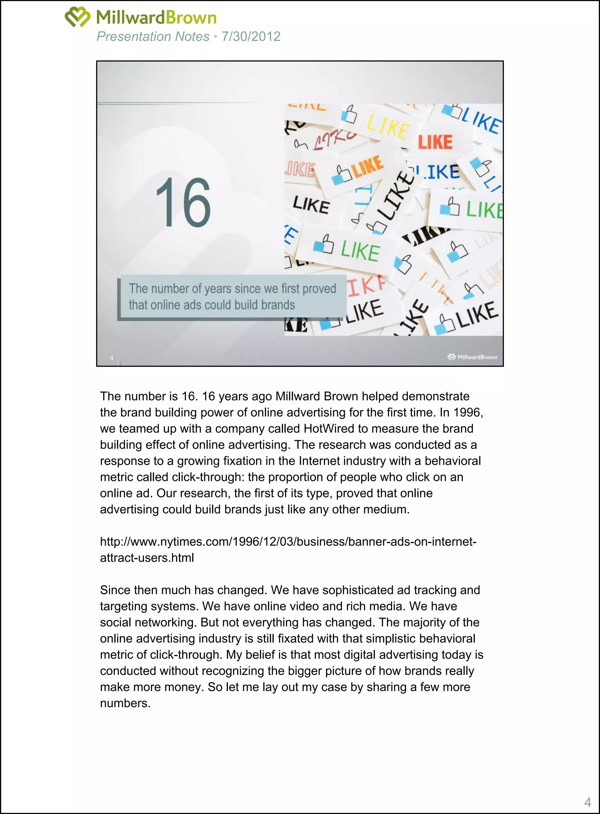 Presentation Notes • 7/30/2012




The number is 16. 16 years ago Millward Brown helped demonstrate
the brand building power of online advertising for the first time. In 1996,
we teamed up with a company called HotWired to measure the brand
building effect of online advertising. The research was conducted as a
response to a growing fixation in the Internet industry with a behavioral
metric called click-through: the proportion of people who click on an
online ad. Our research, the first of its type, proved that online
advertising could build brands just like any other medium.

http://www.nytimes.com/1996/12/03/business/banner-ads-on-internet-
attract-users.html

Since then much has changed. We have sophisticated ad tracking and
targeting systems. We have online video and rich media. We have
social networking. But not everything has changed. The majority of the
online advertising industry is still fixated with that simplistic behavioral
metric of click-through. My belief is that most digital advertising today is
conducted without recognizing the bigger picture of how brands really
make more money. So let me lay out my case by sharing a few more
numbers.




                                                                               4
 