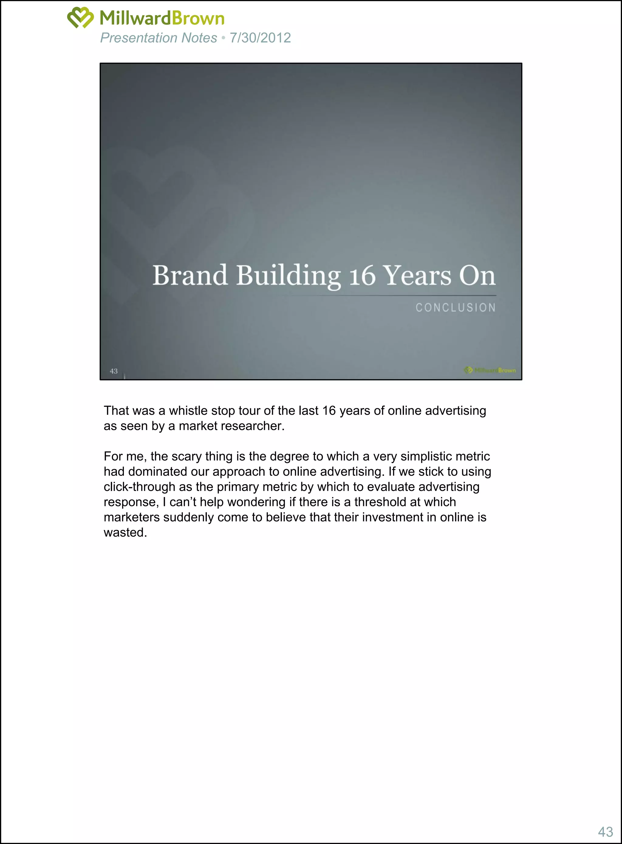 Presentation Notes • 7/30/2012




That was a whistle stop tour of the last 16 years of online advertising
as seen by a market researcher.

For me, the scary thing is the degree to which a very simplistic metric
had dominated our approach to online advertising. If we stick to using
click-through as the primary metric by which to evaluate advertising
response, I can’t help wondering if there is a threshold at which
marketers suddenly come to believe that their investment in online is
wasted.




                                                                          43
 