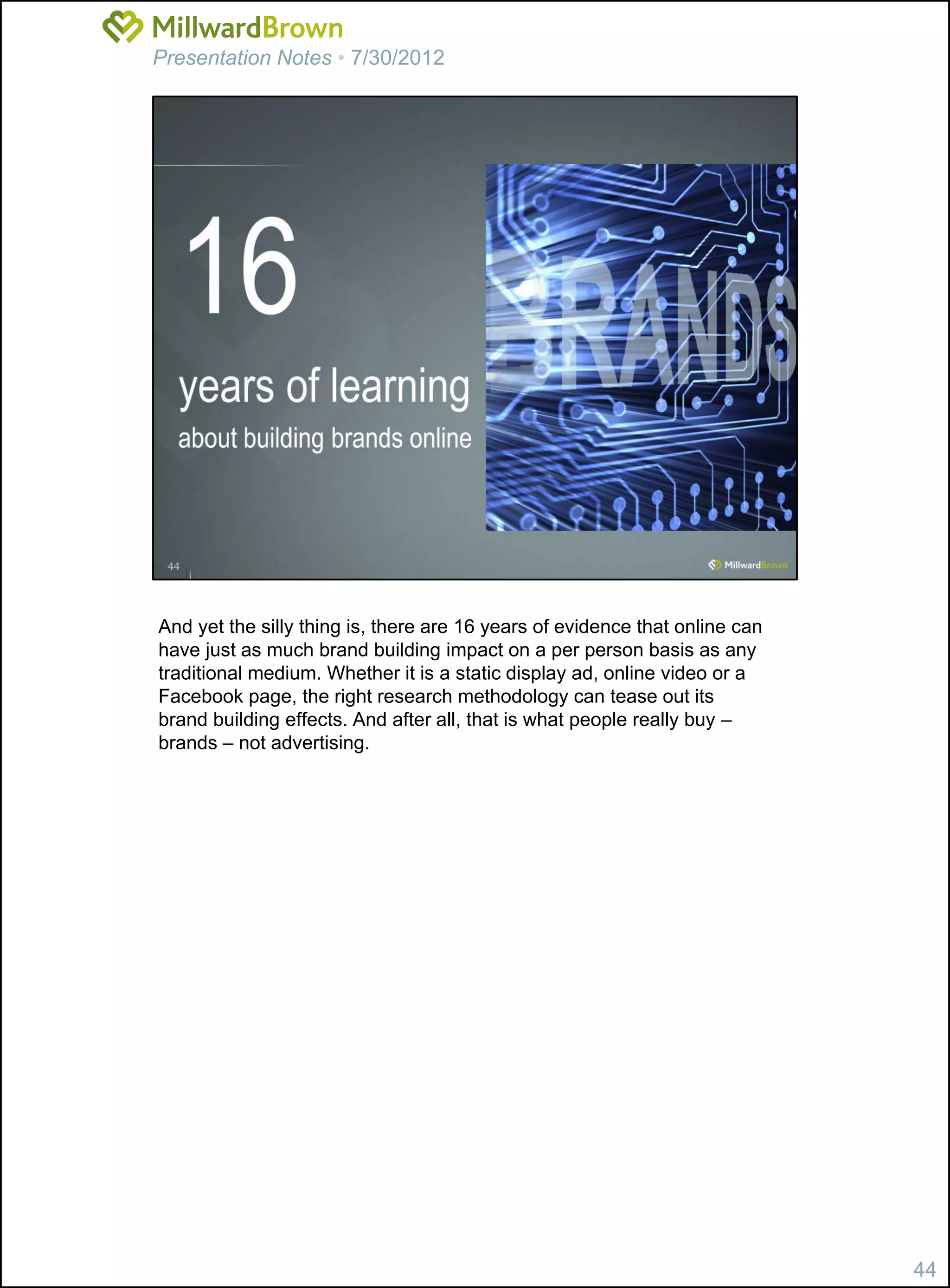 Presentation Notes • 7/30/2012




And yet the silly thing is, there are 16 years of evidence that online can
have just as much brand building impact on a per person basis as any
traditional medium. Whether it is a static display ad, online video or a
Facebook page, the right research methodology can tease out its
brand building effects. And after all, that is what people really buy –
brands – not advertising.




                                                                             44
 