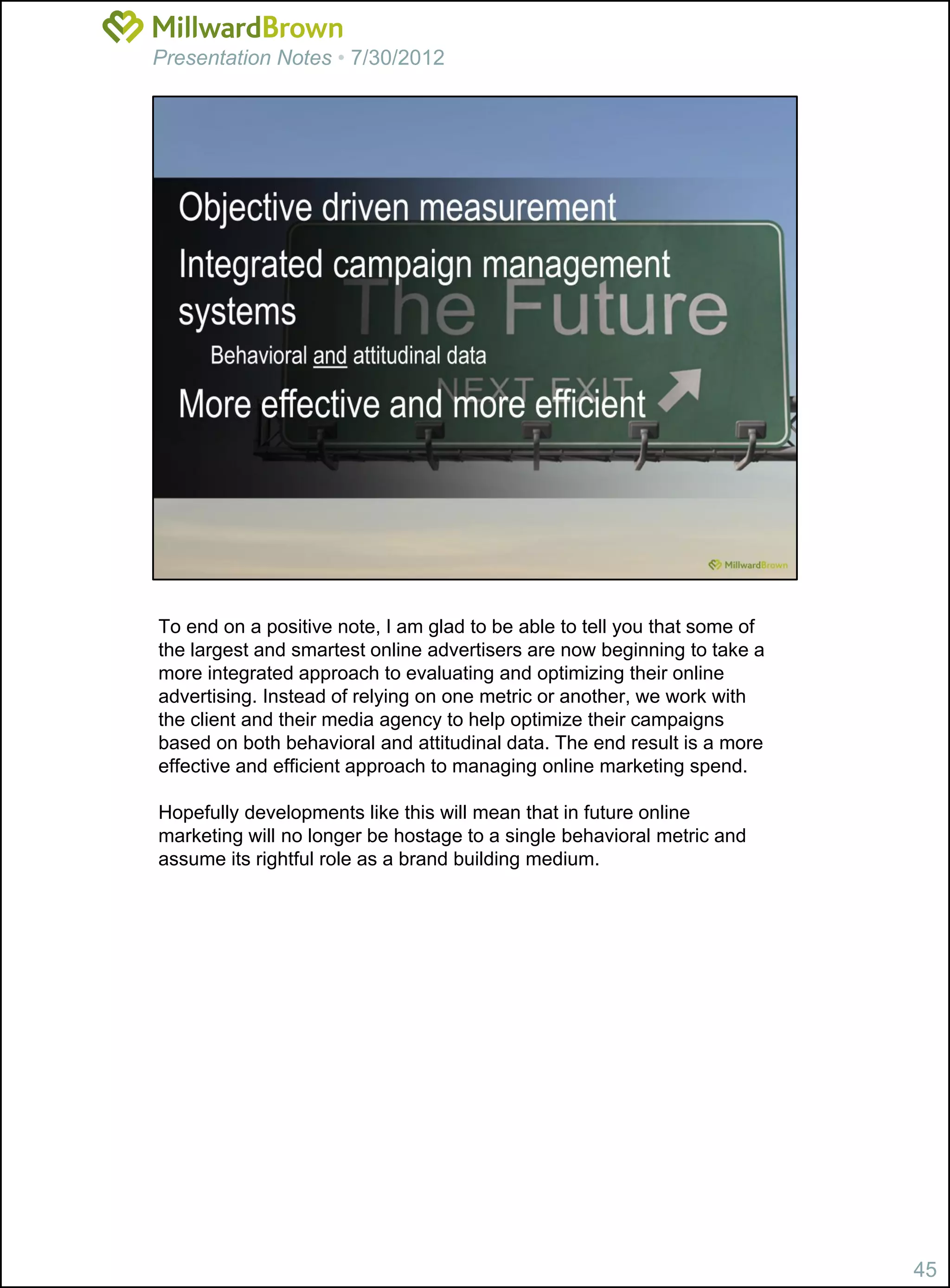 Presentation Notes • 7/30/2012




To end on a positive note, I am glad to be able to tell you that some of
the largest and smartest online advertisers are now beginning to take a
more integrated approach to evaluating and optimizing their online
advertising. Instead of relying on one metric or another, we work with
the client and their media agency to help optimize their campaigns
based on both behavioral and attitudinal data. The end result is a more
effective and efficient approach to managing online marketing spend.

Hopefully developments like this will mean that in future online
marketing will no longer be hostage to a single behavioral metric and
assume its rightful role as a brand building medium.




                                                                           45
 