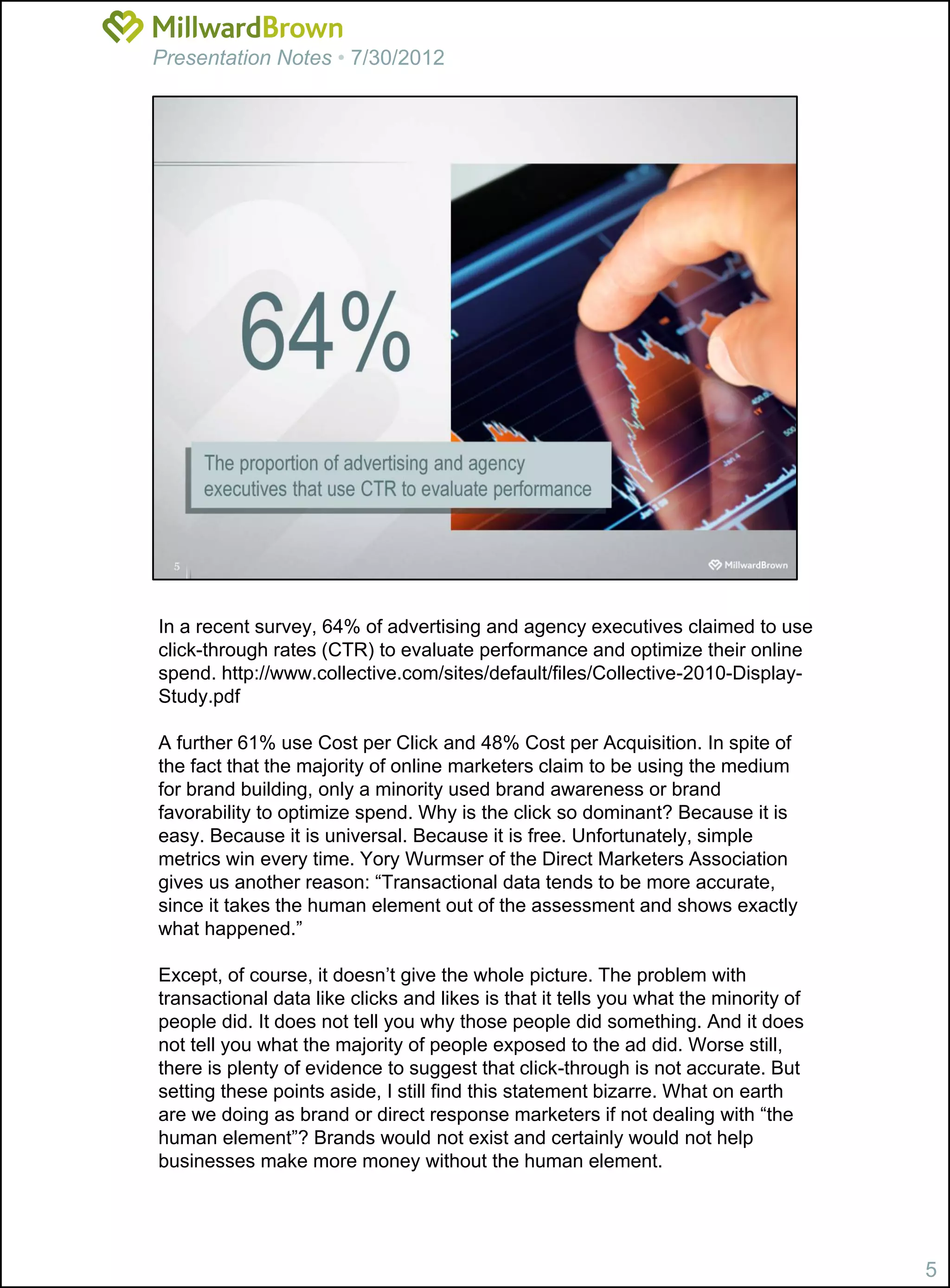 Presentation Notes • 7/30/2012




In a recent survey, 64% of advertising and agency executives claimed to use
click-through rates (CTR) to evaluate performance and optimize their online
spend. http://www.collective.com/sites/default/files/Collective-2010-Display-
Study.pdf

A further 61% use Cost per Click and 48% Cost per Acquisition. In spite of
the fact that the majority of online marketers claim to be using the medium
for brand building, only a minority used brand awareness or brand
favorability to optimize spend. Why is the click so dominant? Because it is
easy. Because it is universal. Because it is free. Unfortunately, simple
metrics win every time. Yory Wurmser of the Direct Marketers Association
gives us another reason: “Transactional data tends to be more accurate,
since it takes the human element out of the assessment and shows exactly
what happened.”

Except, of course, it doesn’t give the whole picture. The problem with
transactional data like clicks and likes is that it tells you what the minority of
people did. It does not tell you why those people did something. And it does
not tell you what the majority of people exposed to the ad did. Worse still,
there is plenty of evidence to suggest that click-through is not accurate. But
setting these points aside, I still find this statement bizarre. What on earth
are we doing as brand or direct response marketers if not dealing with “the
human element”? Brands would not exist and certainly would not help
businesses make more money without the human element.




                                                                                     5
 