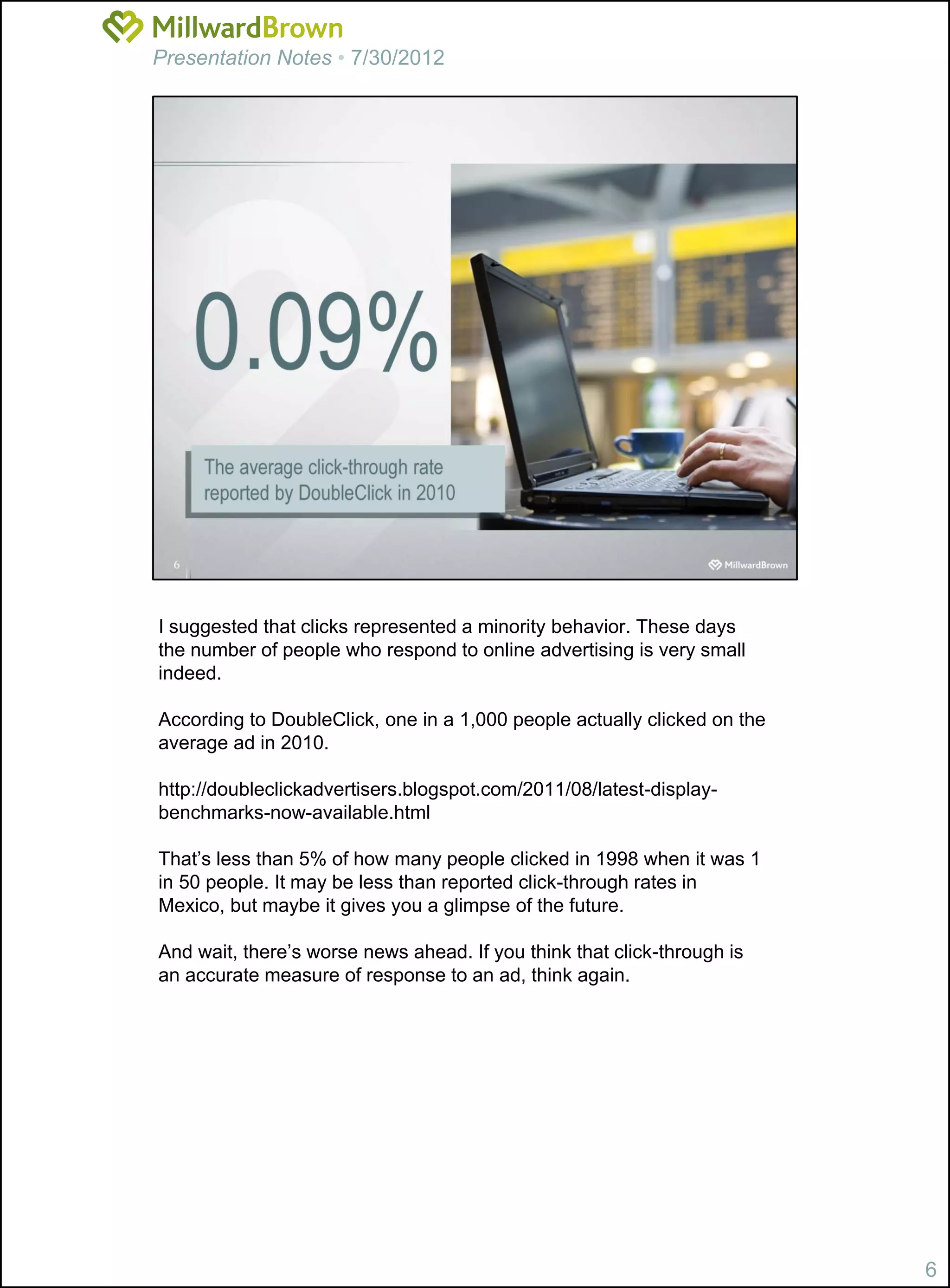Presentation Notes • 7/30/2012




I suggested that clicks represented a minority behavior. These days
the number of people who respond to online advertising is very small
indeed.

According to DoubleClick, one in a 1,000 people actually clicked on the
average ad in 2010.

http://doubleclickadvertisers.blogspot.com/2011/08/latest-display-
benchmarks-now-available.html

That’s less than 5% of how many people clicked in 1998 when it was 1
in 50 people. It may be less than reported click-through rates in
Mexico, but maybe it gives you a glimpse of the future.

And wait, there’s worse news ahead. If you think that click-through is
an accurate measure of response to an ad, think again.




                                                                          6
 