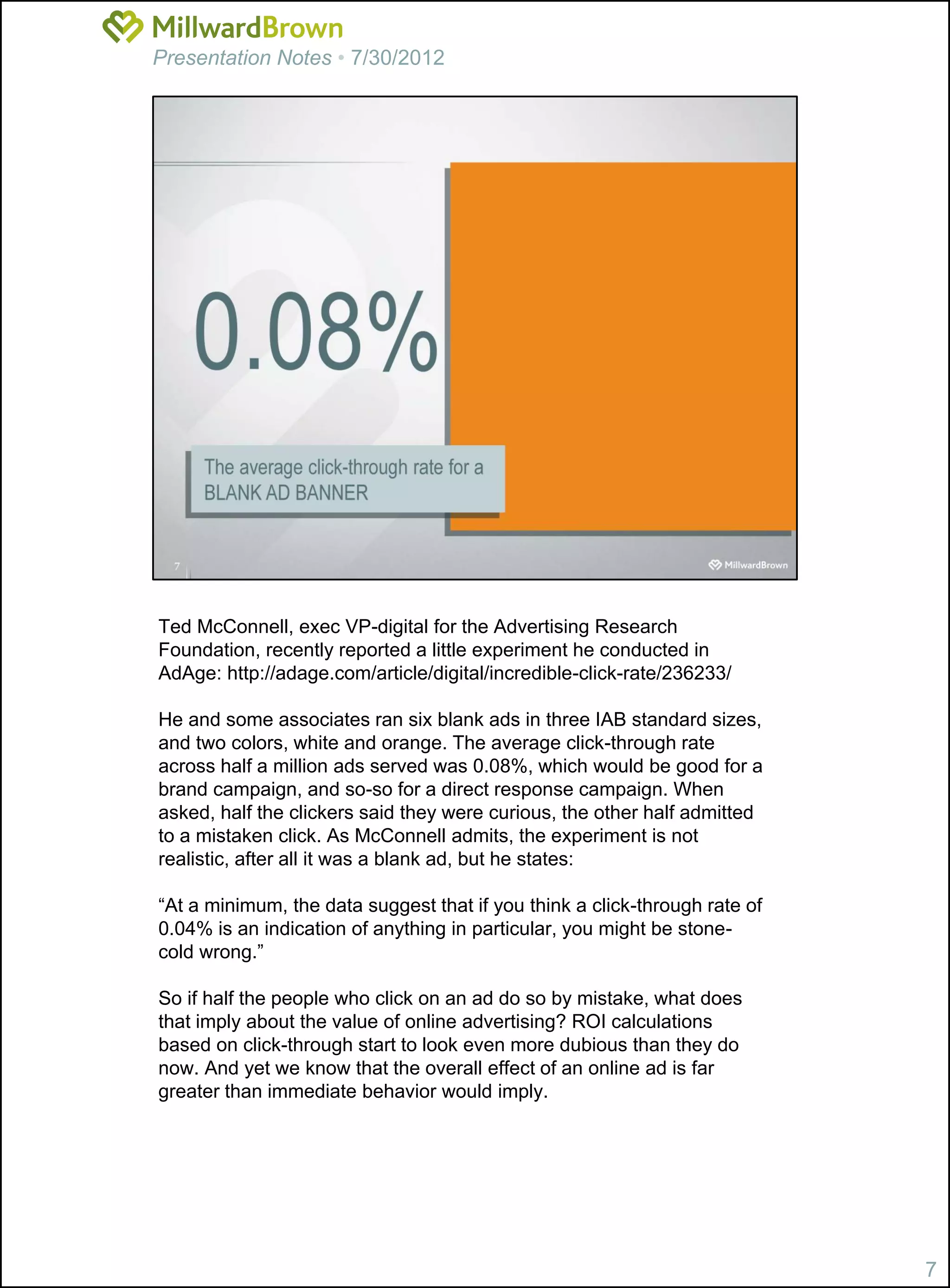 Presentation Notes • 7/30/2012




Ted McConnell, exec VP-digital for the Advertising Research
Foundation, recently reported a little experiment he conducted in
AdAge: http://adage.com/article/digital/incredible-click-rate/236233/

He and some associates ran six blank ads in three IAB standard sizes,
and two colors, white and orange. The average click-through rate
across half a million ads served was 0.08%, which would be good for a
brand campaign, and so-so for a direct response campaign. When
asked, half the clickers said they were curious, the other half admitted
to a mistaken click. As McConnell admits, the experiment is not
realistic, after all it was a blank ad, but he states:

“At a minimum, the data suggest that if you think a click-through rate of
0.04% is an indication of anything in particular, you might be stone-
cold wrong.”

So if half the people who click on an ad do so by mistake, what does
that imply about the value of online advertising? ROI calculations
based on click-through start to look even more dubious than they do
now. And yet we know that the overall effect of an online ad is far
greater than immediate behavior would imply.




                                                                            7
 
