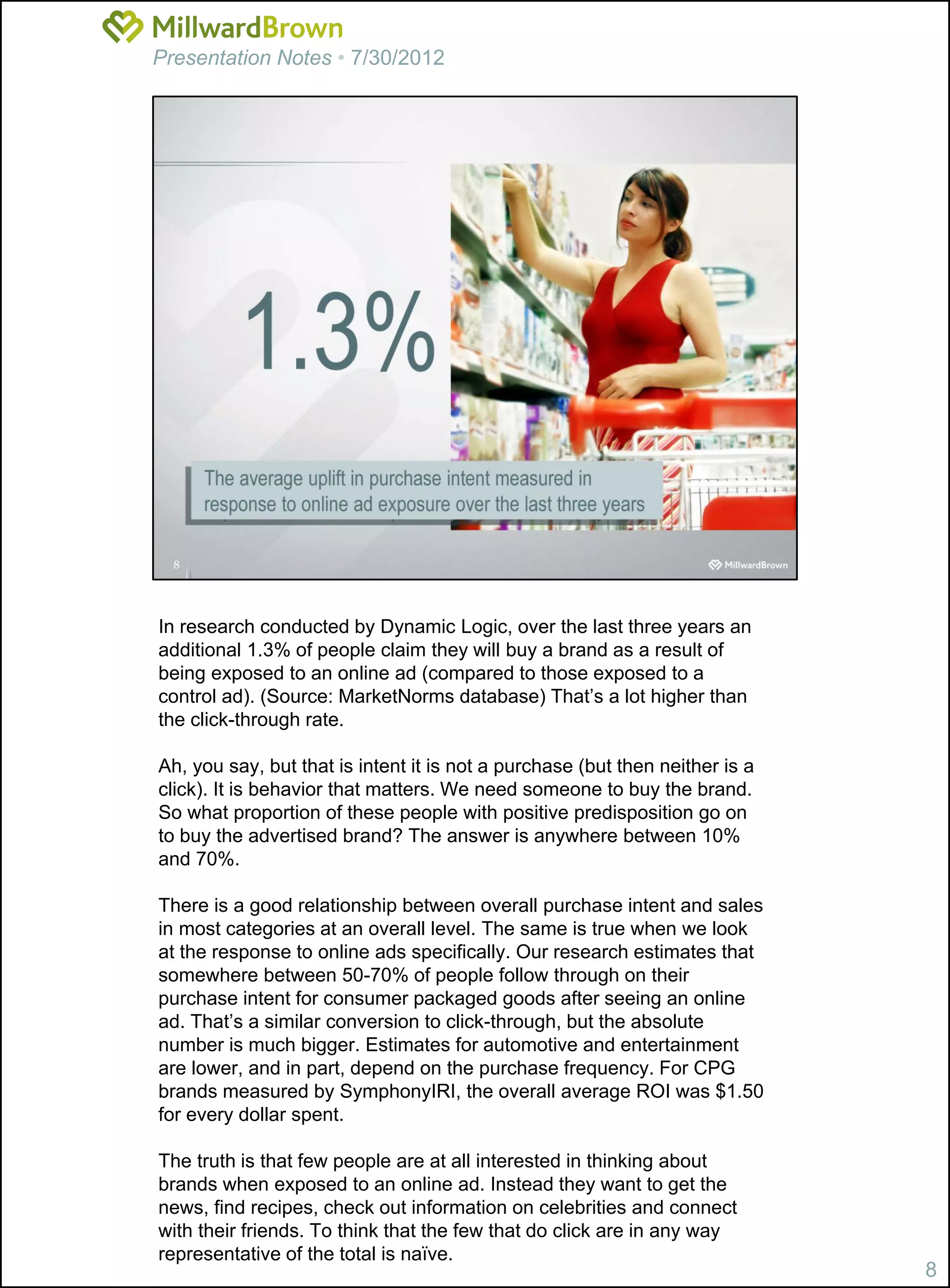 Presentation Notes • 7/30/2012




In research conducted by Dynamic Logic, over the last three years an
additional 1.3% of people claim they will buy a brand as a result of
being exposed to an online ad (compared to those exposed to a
control ad). (Source: MarketNorms database) That’s a lot higher than
the click-through rate.

Ah, you say, but that is intent it is not a purchase (but then neither is a
click). It is behavior that matters. We need someone to buy the brand.
So what proportion of these people with positive predisposition go on
to buy the advertised brand? The answer is anywhere between 10%
and 70%.

There is a good relationship between overall purchase intent and sales
in most categories at an overall level. The same is true when we look
at the response to online ads specifically. Our research estimates that
somewhere between 50-70% of people follow through on their
purchase intent for consumer packaged goods after seeing an online
ad. That’s a similar conversion to click-through, but the absolute
number is much bigger. Estimates for automotive and entertainment
are lower, and in part, depend on the purchase frequency. For CPG
brands measured by SymphonyIRI, the overall average ROI was $1.50
for every dollar spent.

The truth is that few people are at all interested in thinking about
brands when exposed to an online ad. Instead they want to get the
news, find recipes, check out information on celebrities and connect
with their friends. To think that the few that do click are in any way
representative of the total is naïve.
                                                                              8
 