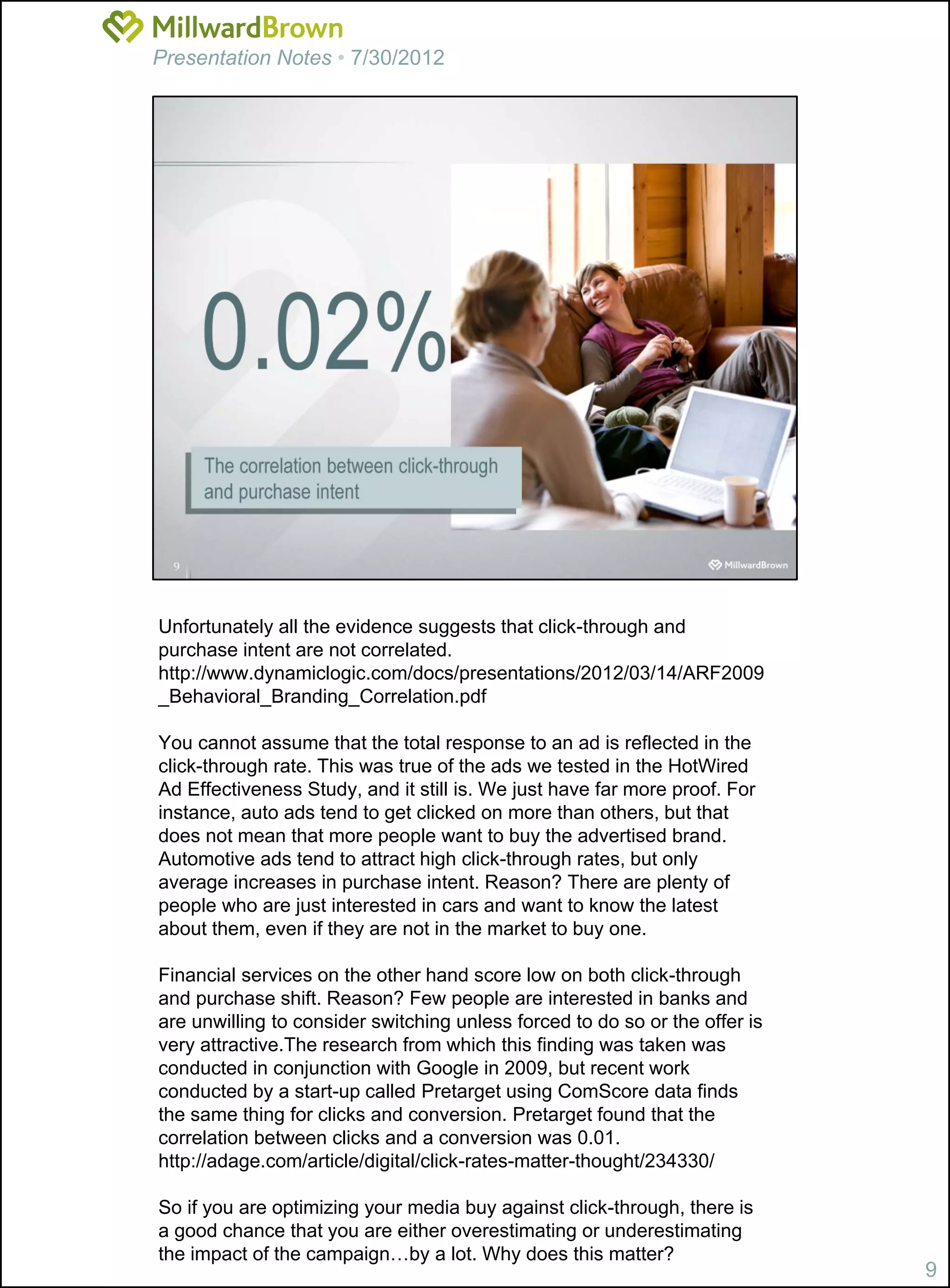 Presentation Notes • 7/30/2012




Unfortunately all the evidence suggests that click-through and
purchase intent are not correlated.
http://www.dynamiclogic.com/docs/presentations/2012/03/14/ARF2009
_Behavioral_Branding_Correlation.pdf

You cannot assume that the total response to an ad is reflected in the
click-through rate. This was true of the ads we tested in the HotWired
Ad Effectiveness Study, and it still is. We just have far more proof. For
instance, auto ads tend to get clicked on more than others, but that
does not mean that more people want to buy the advertised brand.
Automotive ads tend to attract high click-through rates, but only
average increases in purchase intent. Reason? There are plenty of
people who are just interested in cars and want to know the latest
about them, even if they are not in the market to buy one.

Financial services on the other hand score low on both click-through
and purchase shift. Reason? Few people are interested in banks and
are unwilling to consider switching unless forced to do so or the offer is
very attractive.The research from which this finding was taken was
conducted in conjunction with Google in 2009, but recent work
conducted by a start-up called Pretarget using ComScore data finds
the same thing for clicks and conversion. Pretarget found that the
correlation between clicks and a conversion was 0.01.
http://adage.com/article/digital/click-rates-matter-thought/234330/

So if you are optimizing your media buy against click-through, there is
a good chance that you are either overestimating or underestimating
the impact of the campaign…by a lot. Why does this matter?
                                                                             9
 
