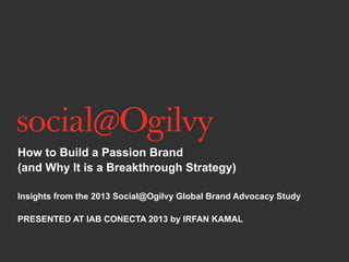 How to Build a Passion Brand
(and Why It is a Breakthrough Strategy)
Insights from the 2013 Social@Ogilvy Global Brand Advocacy Study
PRESENTED AT IAB CONECTA 2013 by IRFAN KAMAL
 