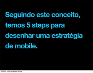 Seguindo este conceito, 
temos 5 steps para 
desenhar uma estratégia 
de mobile. 
sábado, 6 de dezembro de 14 
 