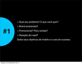 #1 
+ Qual seu problema? O que você quer? 
+ Brand awareness? 
+ Promocional? Para vendas? 
+ Geração de Lead? 
Saiba seus objetivos de mobile e a cara do sucesso. 
sábado, 6 de dezembro de 14 
 