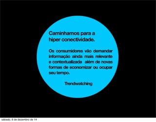 Caminhamos para a 
hiper conectividade. 
Os consumidores vão demandar 
informação ainda mais relevante 
e contextualizada além de novas 
formas de economizar ou ocupar 
seu tempo. 
Trendwatching 
sábado, 6 de dezembro de 14 
 
