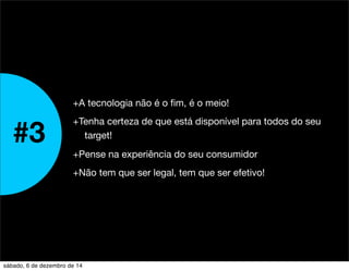 +A tecnologia não é o fim, é o meio! 
+Tenha certeza de que está disponível para todos do seu 
target! 
+Pense na experiência do seu consumidor 
+Não tem que ser legal, tem que ser efetivo! 
#3 
sábado, 6 de dezembro de 14 
 