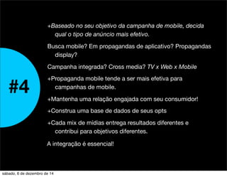 +Baseado no seu objetivo da campanha de mobile, decida 
qual o tipo de anúncio mais efetivo. 
Busca mobile? Em propagandas de aplicativo? Propagandas 
display? 
Campanha integrada? Cross media? TV x Web x Mobile 
+Propaganda mobile tende a ser mais efetiva para 
campanhas de mobile. 
+Mantenha uma relação engajada com seu consumidor! 
+Construa uma base de dados de seus opts 
+Cada mix de mídias entrega resultados diferentes e 
contribui para objetivos diferentes. 
#4 
A integração é essencial! 
sábado, 6 de dezembro de 14 
 