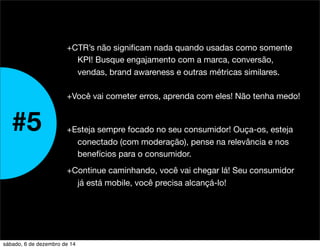 #5 
+CTR’s não significam nada quando usadas como somente 
KPI! Busque engajamento com a marca, conversão, 
vendas, brand awareness e outras métricas similares. 
+Você vai cometer erros, aprenda com eles! Não tenha medo! 
+Esteja sempre focado no seu consumidor! Ouça-os, esteja 
conectado (com moderação), pense na relevância e nos 
benefícios para o consumidor. 
+Continue caminhando, você vai chegar lá! Seu consumidor 
já está mobile, você precisa alcançá-lo! 
sábado, 6 de dezembro de 14 
 